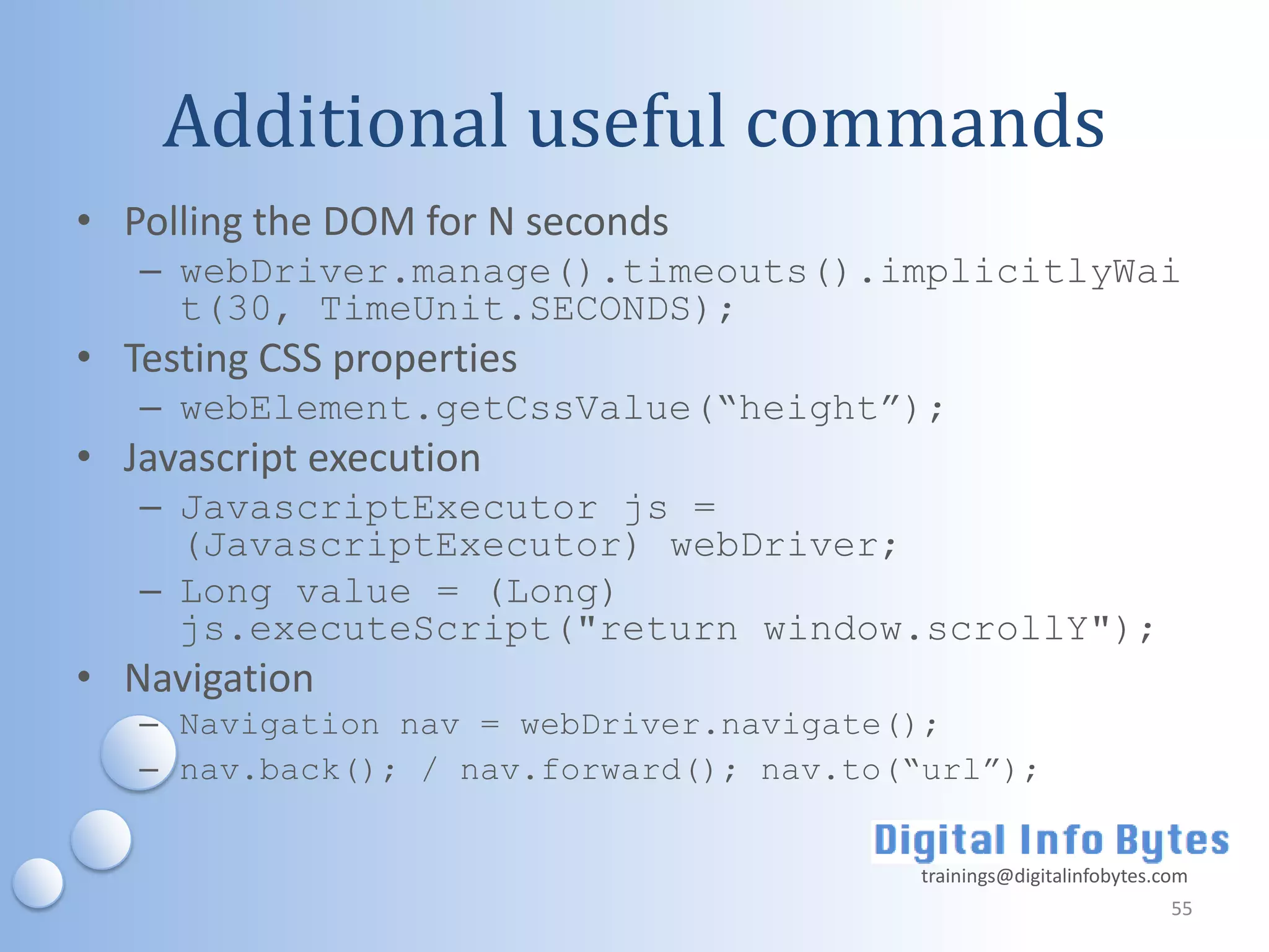 Additional useful commands
• Polling the DOM for N seconds
   – webDriver.manage().timeouts().implicitlyWai
     t(30, TimeUnit.SECONDS);
• Testing CSS properties
   – webElement.getCssValue(“height”);
• Javascript execution
   – JavascriptExecutor js =
     (JavascriptExecutor) webDriver;
   – Long value = (Long)
     js.executeScript("return window.scrollY");
• Navigation
   – Navigation nav = webDriver.navigate();
   – nav.back(); / nav.forward(); nav.to(“url”);


                                         trainings@digitalinfobytes.com
                                                                     55
 