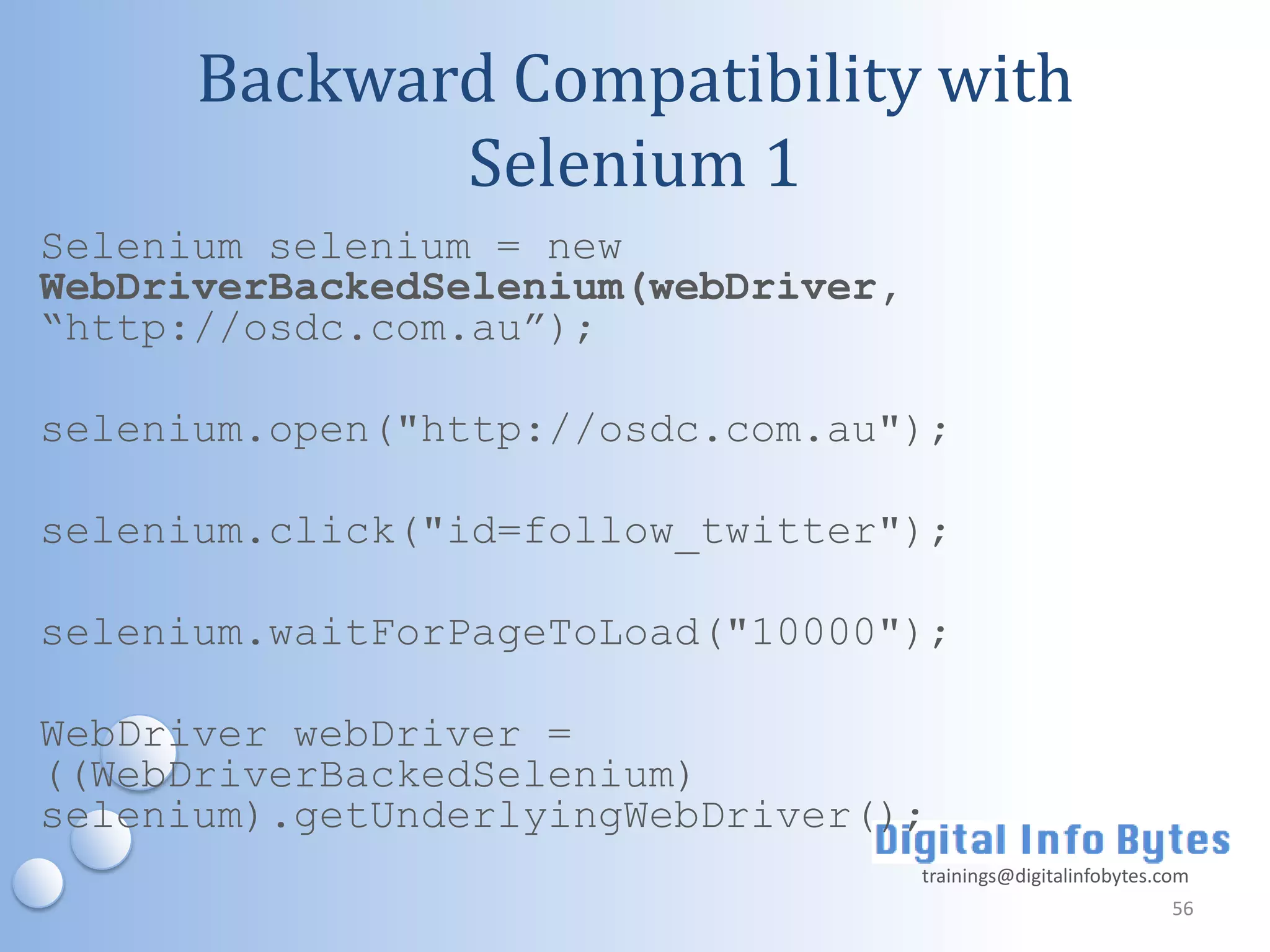 Backward Compatibility with
             Selenium 1
Selenium selenium = new
WebDriverBackedSelenium(webDriver,
“http://osdc.com.au”);

selenium.open("http://osdc.com.au");

selenium.click("id=follow_twitter");

selenium.waitForPageToLoad("10000");

WebDriver webDriver =
((WebDriverBackedSelenium)
selenium).getUnderlyingWebDriver();
                                     trainings@digitalinfobytes.com
                                                                 56
 
