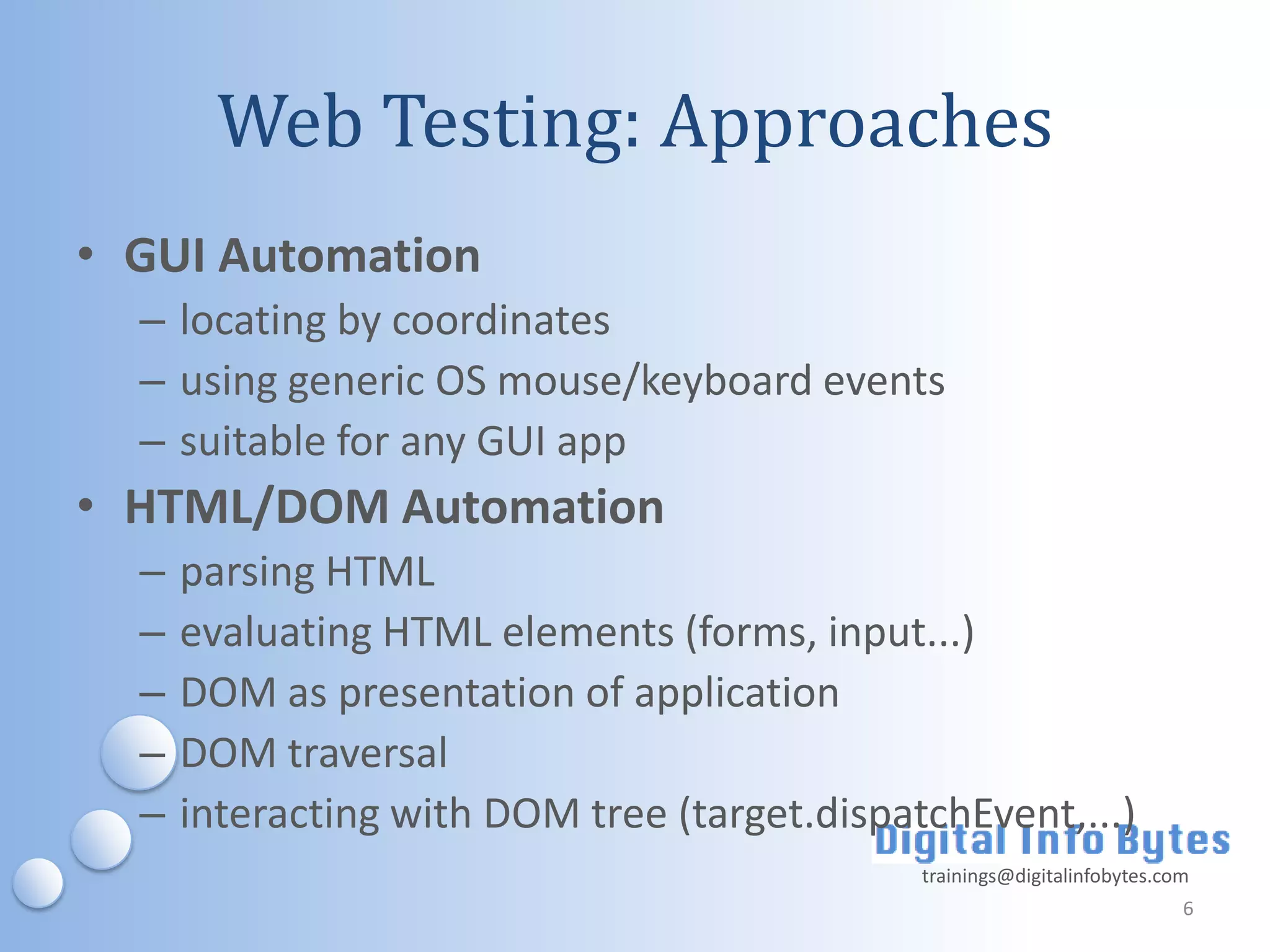Web Testing: Approaches
• GUI Automation
  – locating by coordinates
  – using generic OS mouse/keyboard events
  – suitable for any GUI app
• HTML/DOM Automation
  –   parsing HTML
  –   evaluating HTML elements (forms, input...)
  –   DOM as presentation of application
  –   DOM traversal
  –   interacting with DOM tree (target.dispatchEvent,...)
                                              trainings@digitalinfobytes.com
                                                                           6
 