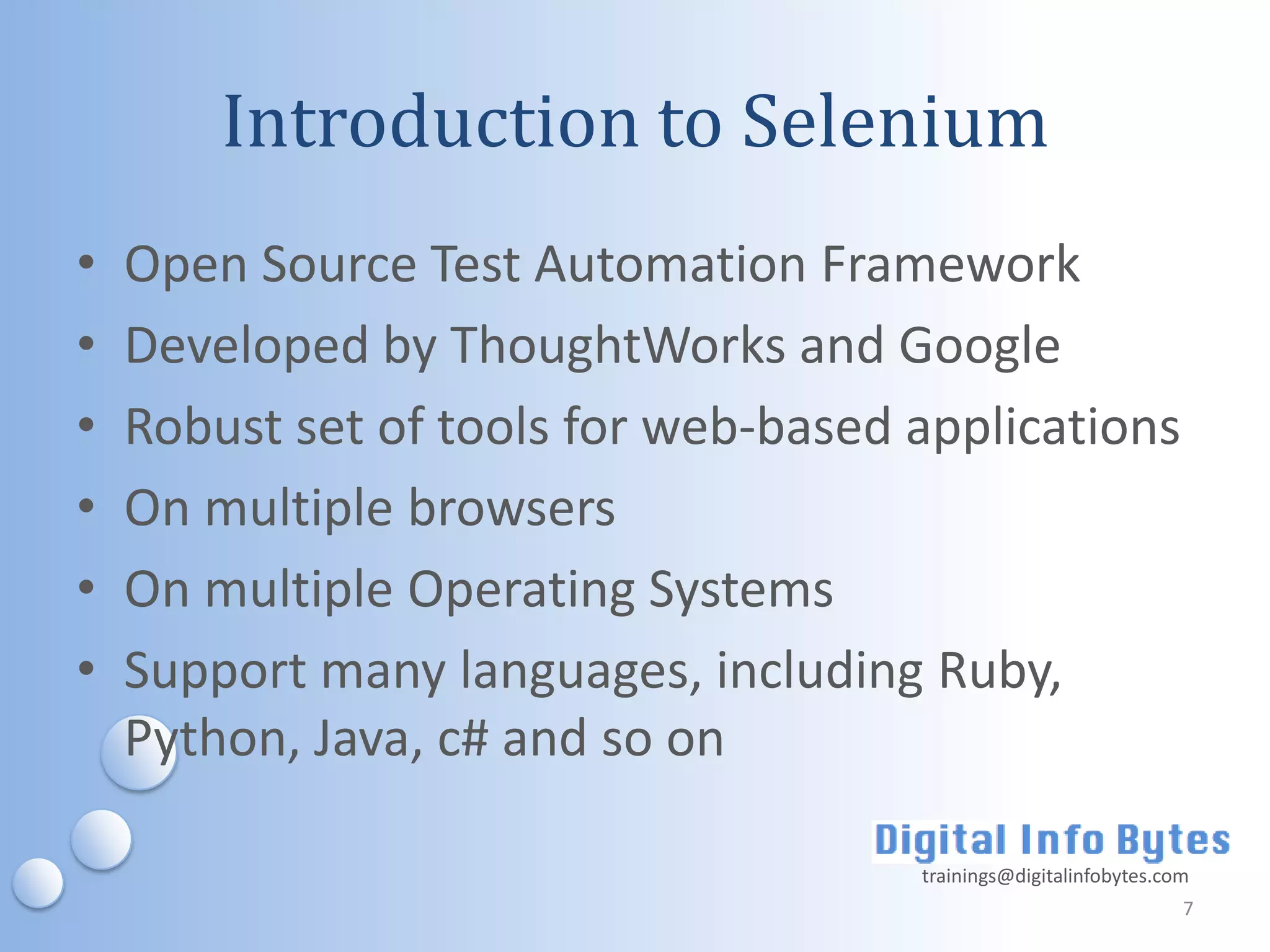 Introduction to Selenium
•   Open Source Test Automation Framework
•   Developed by ThoughtWorks and Google
•   Robust set of tools for web-based applications
•   On multiple browsers
•   On multiple Operating Systems
•   Support many languages, including Ruby,
    Python, Java, c# and so on

                                      trainings@digitalinfobytes.com
                                                                   7
 
