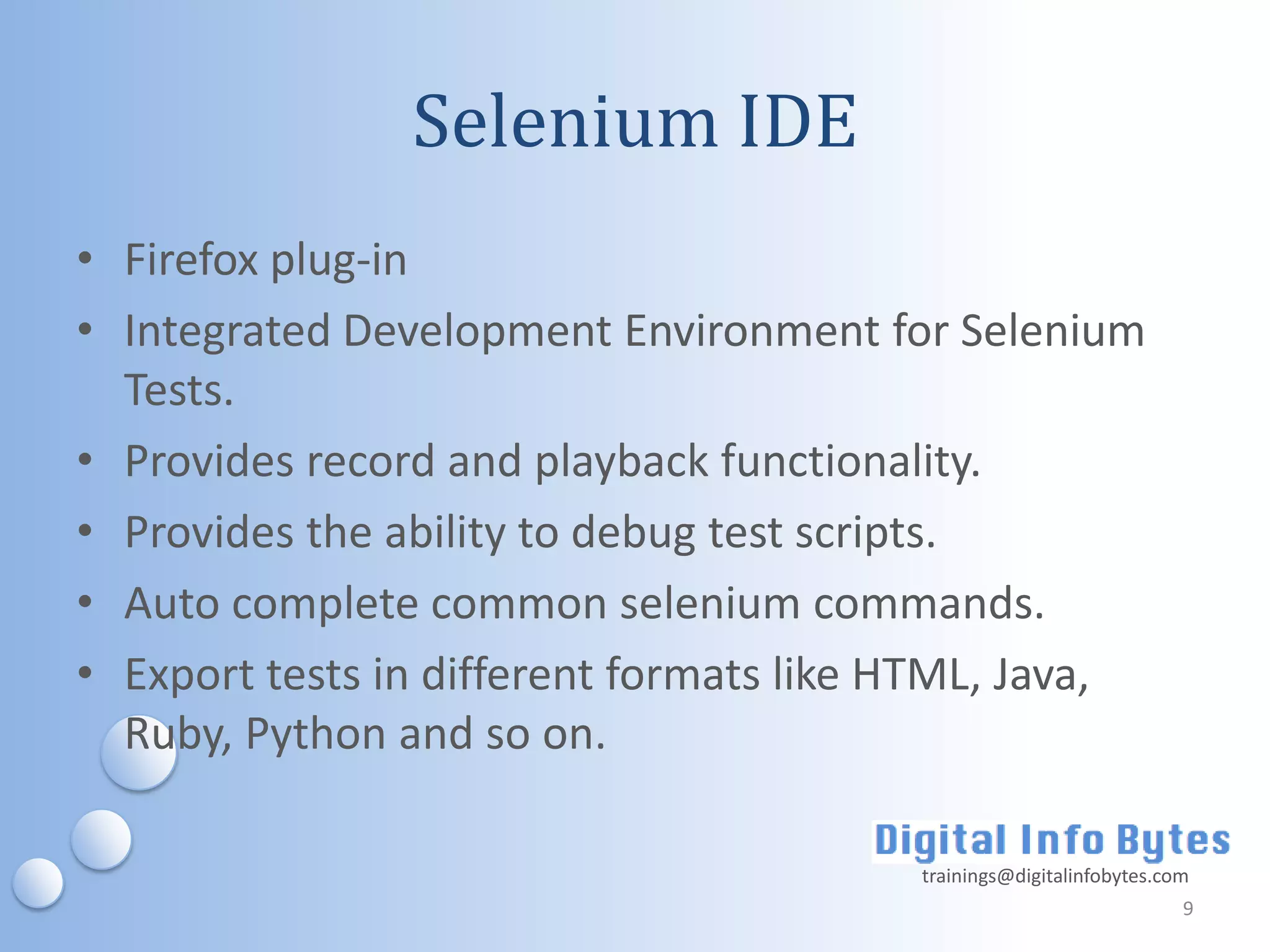 Selenium IDE
• Firefox plug-in
• Integrated Development Environment for Selenium
  Tests.
• Provides record and playback functionality.
• Provides the ability to debug test scripts.
• Auto complete common selenium commands.
• Export tests in different formats like HTML, Java,
  Ruby, Python and so on.

                                         trainings@digitalinfobytes.com
                                                                      9
 