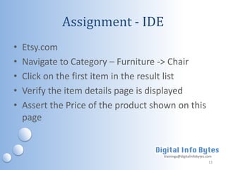 Assignment - IDE
•   Etsy.com
•   Navigate to Category – Furniture -> Chair
•   Click on the first item in the result list
•   Verify the item details page is displayed
•   Assert the Price of the product shown on this
    page


                                      trainings@digitalinfobytes.com
                                                                  13
 