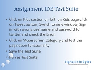 Assignment IDE Test Suite
• Click on Kids section on left, on Kids page click
  on Tweet button, Switch to new window, Sign
  in with wrong username and password to
  twitter and check the Error.
• Click on ‘Accessories’ Category and test the
  pagination functionality
• Save the Test Suite
• Run as Test Suite
                                       trainings@digitalinfobytes.com
                                                                   14
 