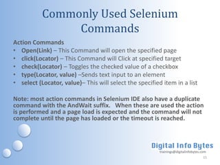 Commonly Used Selenium
                Commands
Action Commands
• Open(Link) – This Command will open the specified page
• click(Locator) – This Command will Click at specified target
• check(Locator) – Toggles the checked value of a checkbox
• type(Locator, value) –Sends text input to an element
• select (Locator, value)– This will select the specified item in a list

Note: most action commands in Selenium IDE also have a duplicate
command with the AndWait suffix. When these are used the action
is performed and a page load is expected and the command will not
complete until the page has loaded or the timeout is reached.



                                                         trainings@digitalinfobytes.com
                                                                                     15
 