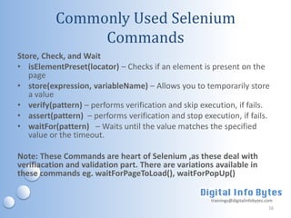 Commonly Used Selenium
               Commands
Store, Check, and Wait
• isElementPreset(locator) – Checks if an element is present on the
   page
• store(expression, variableName) – Allows you to temporarily store
   a value
• verify(pattern) – performs verification and skip execution, if fails.
• assert(pattern) – performs verification and stop execution, if fails.
• waitFor(pattern) – Waits until the value matches the specified
   value or the timeout.

Note: These Commands are heart of Selenium ,as these deal with
verifiacation and validation part. There are variations available in
these commands eg. waitForPageToLoad(), waitForPopUp()

                                                      trainings@digitalinfobytes.com
                                                                                  16
 