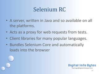 Selenium RC
• A server, written in Java and so available on all
  the platforms.
• Acts as a proxy for web requests from tests.
• Client libraries for many popular languages.
• Bundles Selenium Core and automatically
  loads into the browser


                                      trainings@digitalinfobytes.com
                                                                  24
 