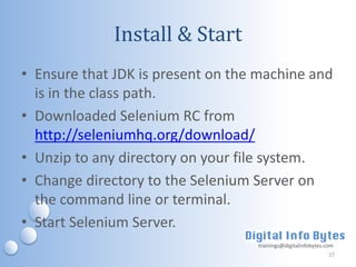 Install & Start
• Ensure that JDK is present on the machine and
  is in the class path.
• Downloaded Selenium RC from
  http://seleniumhq.org/download/
• Unzip to any directory on your file system.
• Change directory to the Selenium Server on
  the command line or terminal.
• Start Selenium Server.
                                   trainings@digitalinfobytes.com
                                                               27
 