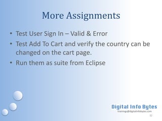 More Assignments
• Test User Sign In – Valid & Error
• Test Add To Cart and verify the country can be
  changed on the cart page.
• Run them as suite from Eclipse




                                    trainings@digitalinfobytes.com
                                                                32
 