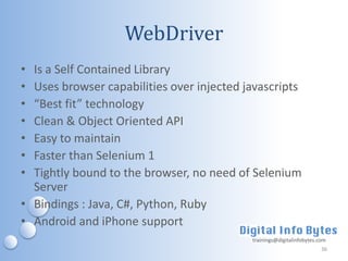 WebDriver
• Is a Self Contained Library
• Uses browser capabilities over injected javascripts
• “Best fit” technology
• Clean & Object Oriented API
• Easy to maintain
• Faster than Selenium 1
• Tightly bound to the browser, no need of Selenium
  Server
• Bindings : Java, C#, Python, Ruby
• Android and iPhone support
                                           trainings@digitalinfobytes.com
                                                                       36
 