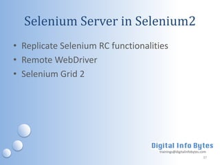 Selenium Server in Selenium2
• Replicate Selenium RC functionalities
• Remote WebDriver
• Selenium Grid 2




                                    trainings@digitalinfobytes.com
                                                                37
 