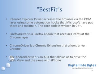 “BestFit”s
• Internet Explorer Driver accesses the browser via the COM
  layer using some automation hooks that Microsoft have put
  there and maintain. The core code is written in C++.

• FirefoxDriver is a Firefox addon that accesses items at the
  Chrome layer

• ChromeDriver is a Chrome Extension that allows drive
  Chrome.

• The Android driver is an APK that allows us to drive the
  Web View and the same with iPhone

                                                trainings@digitalinfobytes.com
                                                                            39
 