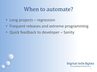 When to automate?
• Long projects – regression
• Frequent releases and extreme programming
• Quick feedback to developer – Sanity




                                 trainings@digitalinfobytes.com
                                                              5
 