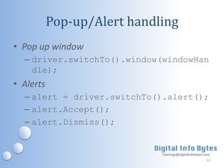 Pop-up/Alert handling
• Pop up window
  – driver.switchTo().window(windowHan
    dle);
• Alerts
  – alert = driver.switchTo().alert();
  – alert.Accept();
  – alert.Dismiss();


                             trainings@digitalinfobytes.com
                                                         51
 