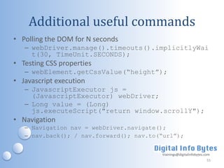 Additional useful commands
• Polling the DOM for N seconds
   – webDriver.manage().timeouts().implicitlyWai
     t(30, TimeUnit.SECONDS);
• Testing CSS properties
   – webElement.getCssValue(“height”);
• Javascript execution
   – JavascriptExecutor js =
     (JavascriptExecutor) webDriver;
   – Long value = (Long)
     js.executeScript("return window.scrollY");
• Navigation
   – Navigation nav = webDriver.navigate();
   – nav.back(); / nav.forward(); nav.to(“url”);


                                         trainings@digitalinfobytes.com
                                                                     55
 