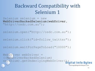 Backward Compatibility with
             Selenium 1
Selenium selenium = new
WebDriverBackedSelenium(webDriver,
“http://osdc.com.au”);

selenium.open("http://osdc.com.au");

selenium.click("id=follow_twitter");

selenium.waitForPageToLoad("10000");

WebDriver webDriver =
((WebDriverBackedSelenium)
selenium).getUnderlyingWebDriver();
                                     trainings@digitalinfobytes.com
                                                                 56
 