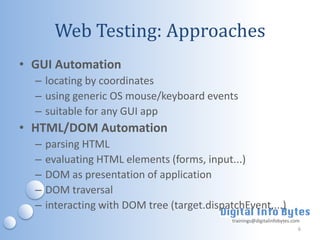 Web Testing: Approaches
• GUI Automation
  – locating by coordinates
  – using generic OS mouse/keyboard events
  – suitable for any GUI app
• HTML/DOM Automation
  –   parsing HTML
  –   evaluating HTML elements (forms, input...)
  –   DOM as presentation of application
  –   DOM traversal
  –   interacting with DOM tree (target.dispatchEvent,...)
                                              trainings@digitalinfobytes.com
                                                                           6
 