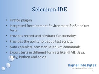 Selenium IDE
• Firefox plug-in
• Integrated Development Environment for Selenium
  Tests.
• Provides record and playback functionality.
• Provides the ability to debug test scripts.
• Auto complete common selenium commands.
• Export tests in different formats like HTML, Java,
  Ruby, Python and so on.

                                         trainings@digitalinfobytes.com
                                                                      9
 