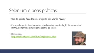 Selenium e boas práticas
◦ Uso do padrão Page Object, proposto por Martin Fowler
◦ Encapsulamento das chamadas envolvendo a manipulação de elementos
HTML, de forma a simplificar a escrita de testes
◦ Referência:
http://martinfowler.com/bliki/PageObject.html
 