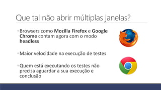 Que tal não abrir múltiplas janelas?
◦Browsers como Mozilla Firefox e Google
Chrome contam agora com o modo
headless
◦Maior velocidade na execução de testes
◦Quem está executando os testes não
precisa aguardar a sua execução e
conclusão
 