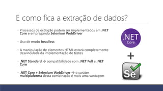 E como fica a extração de dados?
◦ Processos de extração podem ser implementados em .NET
Core e empregando Selenium WebDriver
◦ Uso de modo headless
◦ A manipulação de elementos HTML estará completamente
desvinculada da implementação de testes
◦ .NET Standard → compatibilidade com .NET Full e .NET
Core
◦ .NET Core + Selenium WebDriver → o caráter
multiplaforma desta combinação é mais uma vantagem
+
 