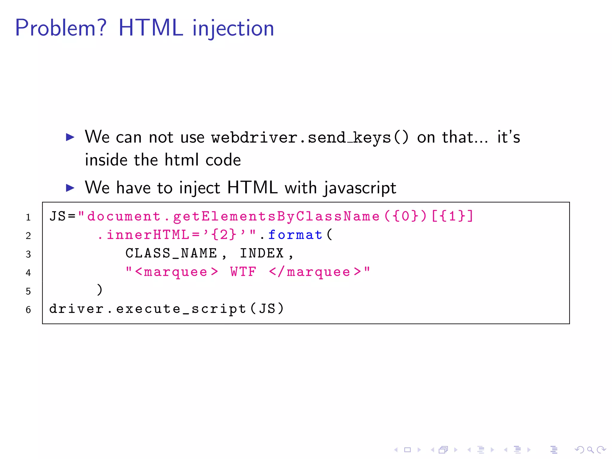 Problem? HTML injection
We can not use webdriver.send keys() on that... it’s
inside the html code
We have to inject HTML with javascript
1 JS="document. getElementsByClassName ({0})[{1}]
2 .innerHTML =’{2}’".format(
3 CLASS_NAME , INDEX ,
4 "<marquee > WTF </marquee >"
5 )
6 driver.execute_script(JS)
 