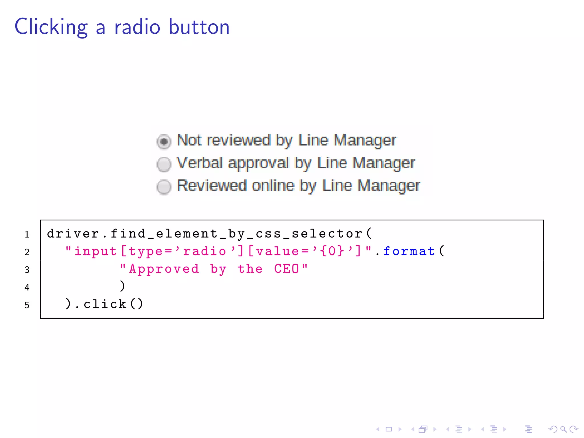 Clicking a radio button
1 driver. find_element_by_css_selector (
2 "input[type=’radio ’][ value =’{0}’]".format(
3 "Approved by the CEO"
4 )
5 ). click ()
 
