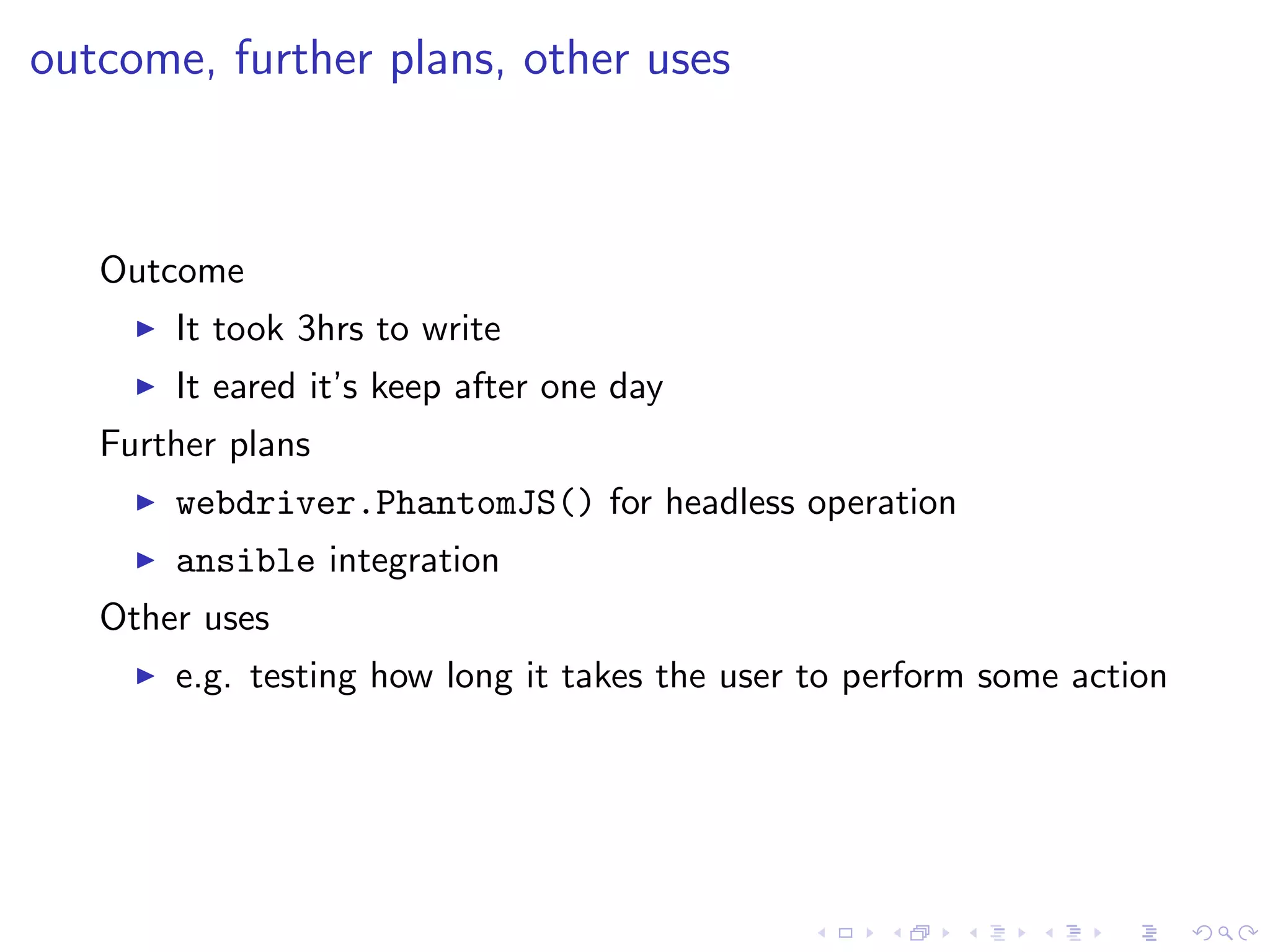 outcome, further plans, other uses
Outcome
It took 3hrs to write
It eared it’s keep after one day
Further plans
webdriver.PhantomJS() for headless operation
ansible integration
Other uses
e.g. testing how long it takes the user to perform some action
 