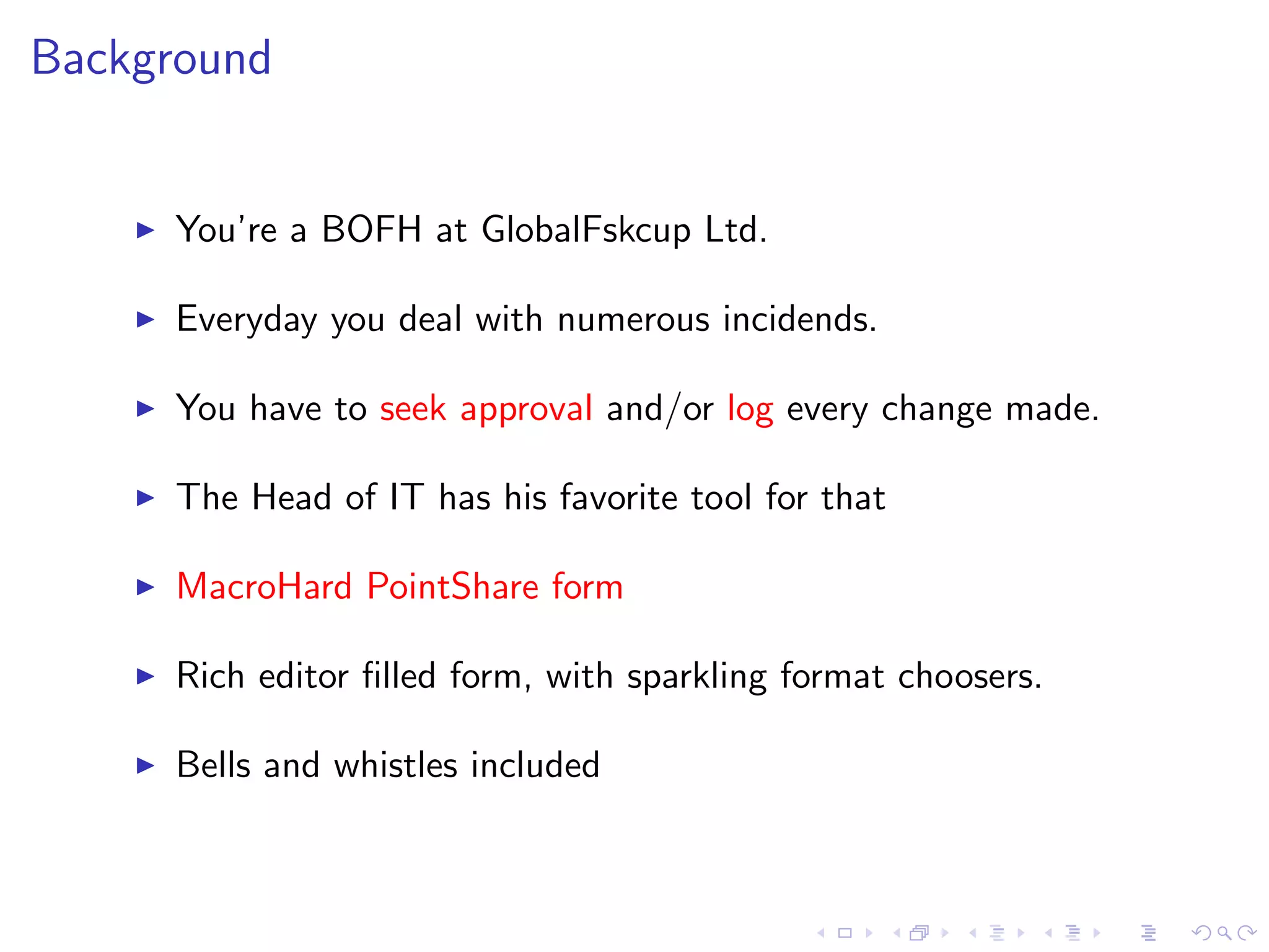 Background
You’re a BOFH at GlobalFskcup Ltd.
Everyday you deal with numerous incidends.
You have to seek approval and/or log every change made.
The Head of IT has his favorite tool for that
MacroHard PointShare form
Rich editor ﬁlled form, with sparkling format choosers.
Bells and whistles included
 