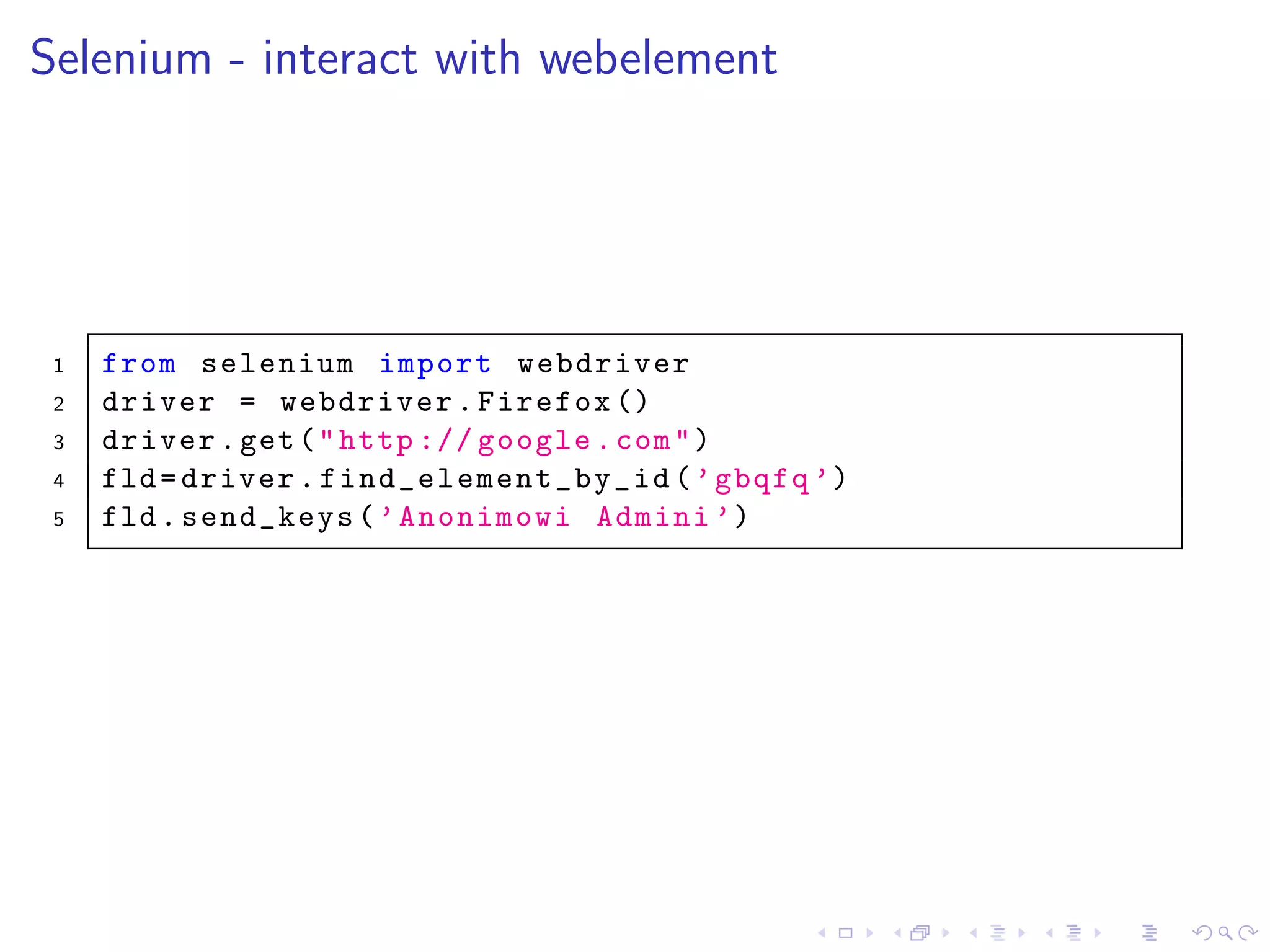Selenium - interact with webelement
1 from selenium import webdriver
2 driver = webdriver.Firefox ()
3 driver.get("http :// google.com")
4 fld=driver. find_element_by_id (’gbqfq ’)
5 fld.send_keys(’Anonimowi Admini ’)
 