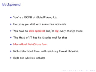 Background
You’re a BOFH at GlobalFskcup Ltd.
Everyday you deal with numerous incidends.
You have to seek approval and/or log every change made.
The Head of IT has his favorite tool for that
MacroHard PointShare form
Rich editor ﬁlled form, with sparkling format choosers.
Bells and whistles included
 