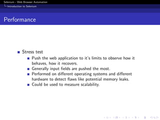 Selenium - Web Browser Automation
Introduction to Selenium
Performance
Stress test
Push the web application to it’s limits to observe how it
behaves, how it recovers.
Generally input ﬁelds are pushed the most.
Performed on diﬀerent operating systems and diﬀerent
hardware to detect ﬂaws like potential memory leaks.
Could be used to measure scalability.
 
