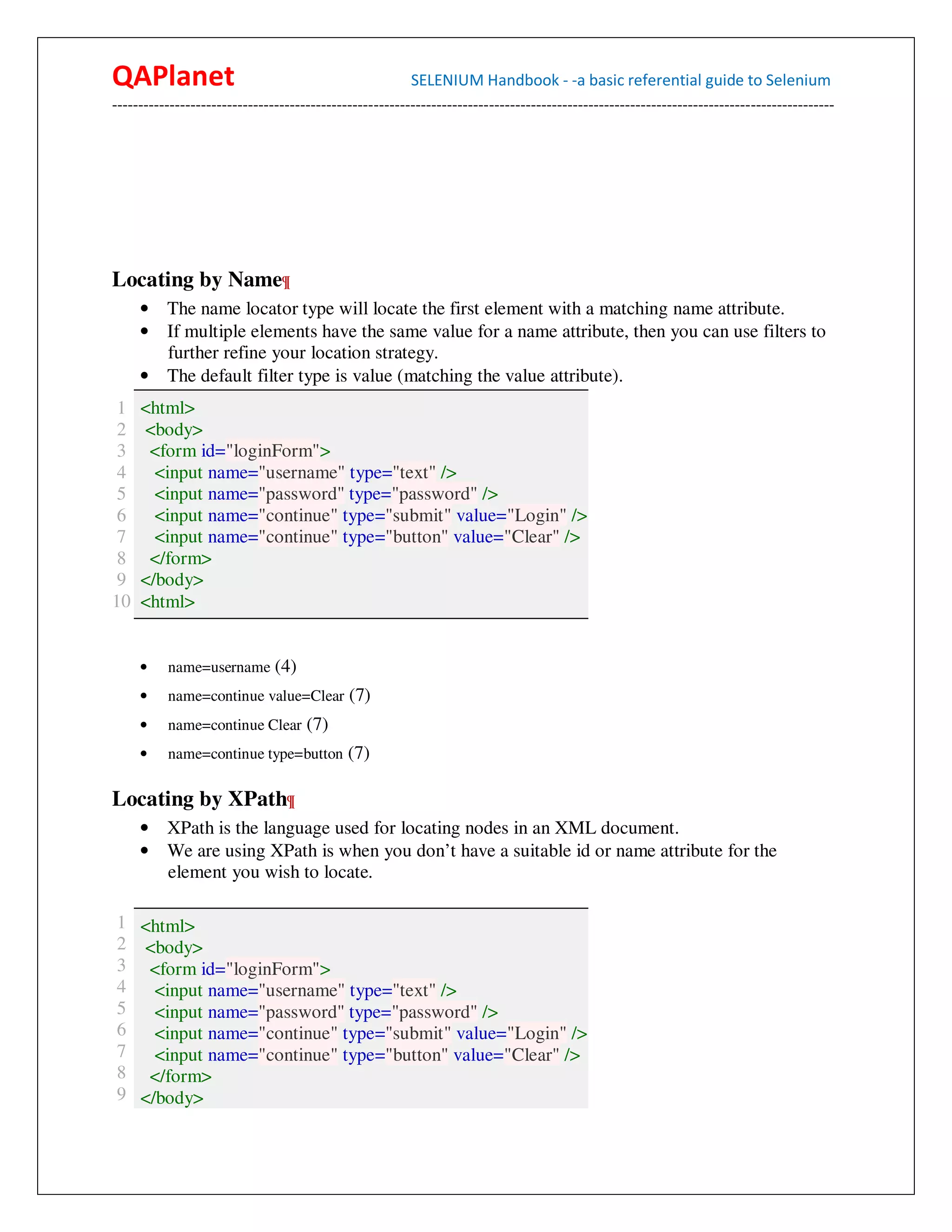 QAPlanet                                                 SELENIUM Handbook - -a basic referential guide to Selenium
------------------------------------------------------------------------------------------------------------------------------------------




Locating by Name¶
     • The name locator type will locate the first element with a matching name attribute.
     • If multiple elements have the same value for a name attribute, then you can use filters to
       further refine your location strategy.
     • The default filter type is value (matching the value attribute).
 1   <html>
 2   <body>
 3    <form id="loginForm">
 4     <input name="username" type="text" />
 5     <input name="password" type="password" />
 6     <input name="continue" type="submit" value="Login" />
 7     <input name="continue" type="button" value="Clear" />
 8    </form>
 9   </body>
10   <html>


     •    name=username (4)
     •    name=continue value=Clear (7)
     •    name=continue Clear (7)
     •    name=continue type=button (7)


Locating by XPath¶
     • XPath is the language used for locating nodes in an XML document.
     • We are using XPath is when you don’t have a suitable id or name attribute for the
       element you wish to locate.

1 <html>
2 <body>
3 <form id="loginForm">
4   <input name="username" type="text" />
5   <input name="password" type="password" />
6   <input name="continue" type="submit" value="Login" />
7   <input name="continue" type="button" value="Clear" />
8 </form>
9 </body>
 