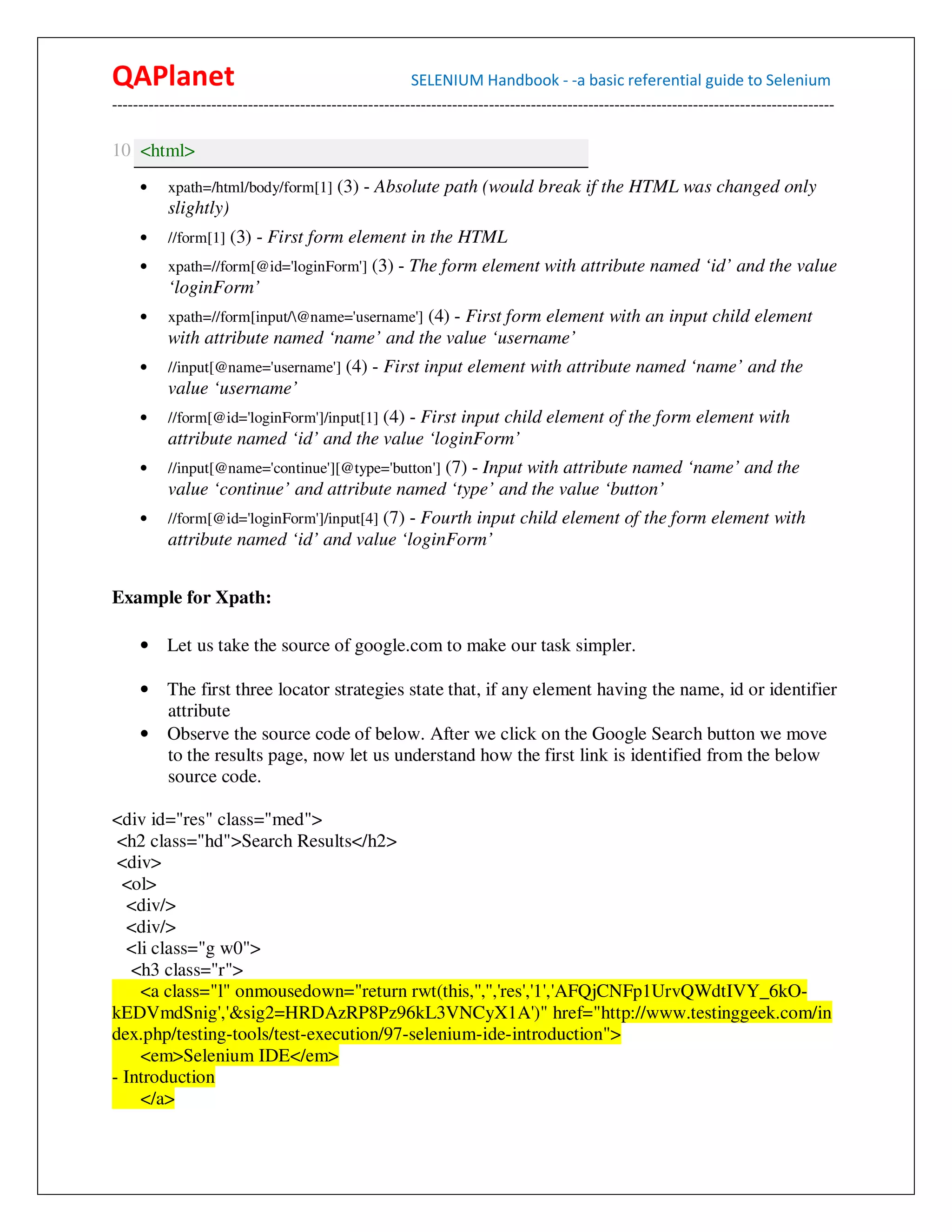 QAPlanet                                                 SELENIUM Handbook - -a basic referential guide to Selenium
------------------------------------------------------------------------------------------------------------------------------------------

10 <html>
     •    xpath=/html/body/form[1] (3) - Absolute path (would break if the HTML was changed only
          slightly)
     •    //form[1] (3) - First form element in the HTML
     •    xpath=//form[@id='loginForm'] (3) - The form element with attribute named ‘id’ and the value
          ‘loginForm’
     •    xpath=//form[input/@name='username'] (4) - First form element with an input child element
          with attribute named ‘name’ and the value ‘username’
     •    //input[@name='username'] (4) - First input element with attribute named ‘name’ and the
          value ‘username’
     •    //form[@id='loginForm']/input[1] (4) - First input child element of the form element with
          attribute named ‘id’ and the value ‘loginForm’
     •    //input[@name='continue'][@type='button'] (7) - Input with attribute named ‘name’ and the
          value ‘continue’ and attribute named ‘type’ and the value ‘button’
     •    //form[@id='loginForm']/input[4] (7) - Fourth input child element of the form element with
          attribute named ‘id’ and value ‘loginForm’


Example for Xpath:

     • Let us take the source of google.com to make our task simpler.

     • The first three locator strategies state that, if any element having the name, id or identifier
       attribute
     • Observe the source code of below. After we click on the Google Search button we move
       to the results page, now let us understand how the first link is identified from the below
       source code.

<div id="res" class="med">
 <h2 class="hd">Search Results</h2>
 <div>
  <ol>
  <div/>
  <div/>
  <li class="g w0">
   <h3 class="r">
    <a class="l" onmousedown="return rwt(this,'','','res','1','AFQjCNFp1UrvQWdtIVY_6kO-
kEDVmdSnig','&sig2=HRDAzRP8Pz96kL3VNCyX1A')" href="http://www.testinggeek.com/in
dex.php/testing-tools/test-execution/97-selenium-ide-introduction">
    <em>Selenium IDE</em>
- Introduction
    </a>
 