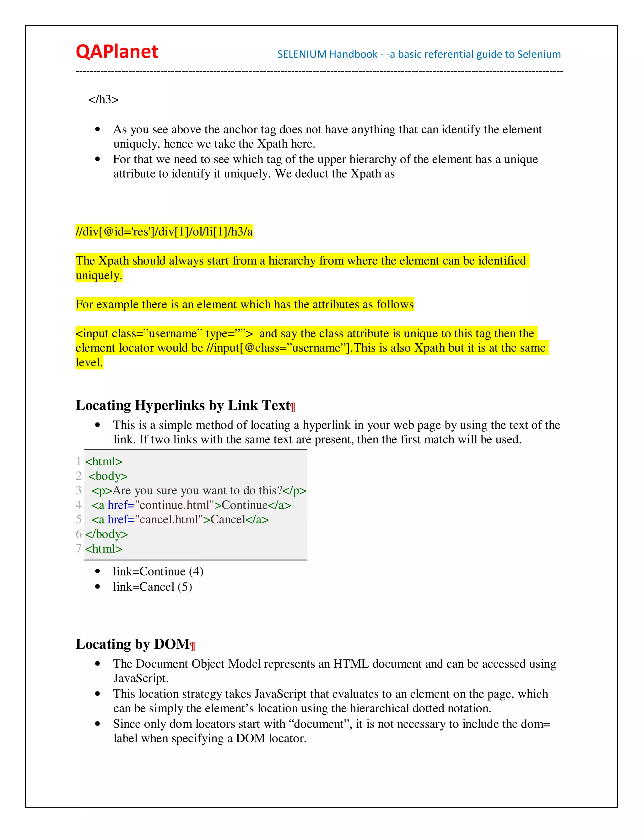 QAPlanet                                                 SELENIUM Handbook - -a basic referential guide to Selenium
------------------------------------------------------------------------------------------------------------------------------------------

   </h3>

     • As you see above the anchor tag does not have anything that can identify the element
       uniquely, hence we take the Xpath here.
     • For that we need to see which tag of the upper hierarchy of the element has a unique
       attribute to identify it uniquely. We deduct the Xpath as



//div[@id='res']/div[1]/ol/li[1]/h3/a

The Xpath should always start from a hierarchy from where the element can be identified
uniquely.

For example there is an element which has the attributes as follows

<input class=”username” type=””> and say the class attribute is unique to this tag then the
element locator would be //input[@class=”username”].This is also Xpath but it is at the same
level.


Locating Hyperlinks by Link Text¶
     •    This is a simple method of locating a hyperlink in your web page by using the text of the
          link. If two links with the same text are present, then the first match will be used.
1 <html>
2 <body>
3 <p>Are you sure you want to do this?</p>
4 <a href="continue.html">Continue</a>
5 <a href="cancel.html">Cancel</a>
6 </body>
7 <html>
     • link=Continue (4)
     • link=Cancel (5)



Locating by DOM¶
     • The Document Object Model represents an HTML document and can be accessed using
       JavaScript.
     • This location strategy takes JavaScript that evaluates to an element on the page, which
       can be simply the element’s location using the hierarchical dotted notation.
     • Since only dom locators start with “document”, it is not necessary to include the dom=
       label when specifying a DOM locator.
 