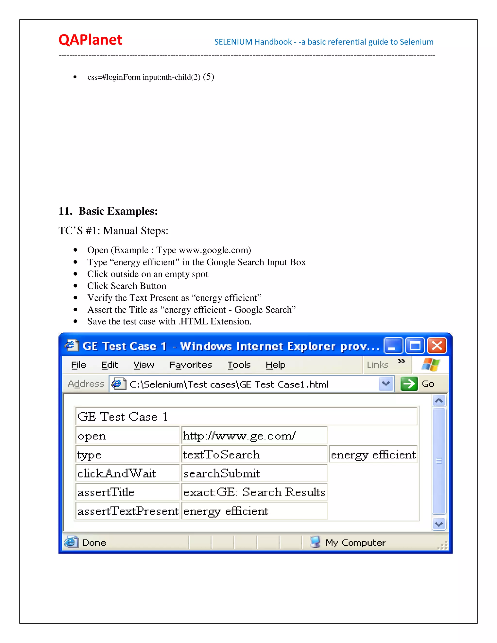 QAPlanet                                                 SELENIUM Handbook - -a basic referential guide to Selenium
------------------------------------------------------------------------------------------------------------------------------------------

     •    css=#loginForm input:nth-child(2) (5)




11. Basic Examples:
TC’S #1: Manual Steps:
     •    Open (Example : Type www.google.com)
     •    Type “energy efficient” in the Google Search Input Box
     •    Click outside on an empty spot
     •    Click Search Button
     •    Verify the Text Present as “energy efficient”
     •    Assert the Title as “energy efficient - Google Search”
     •    Save the test case with .HTML Extension.
 