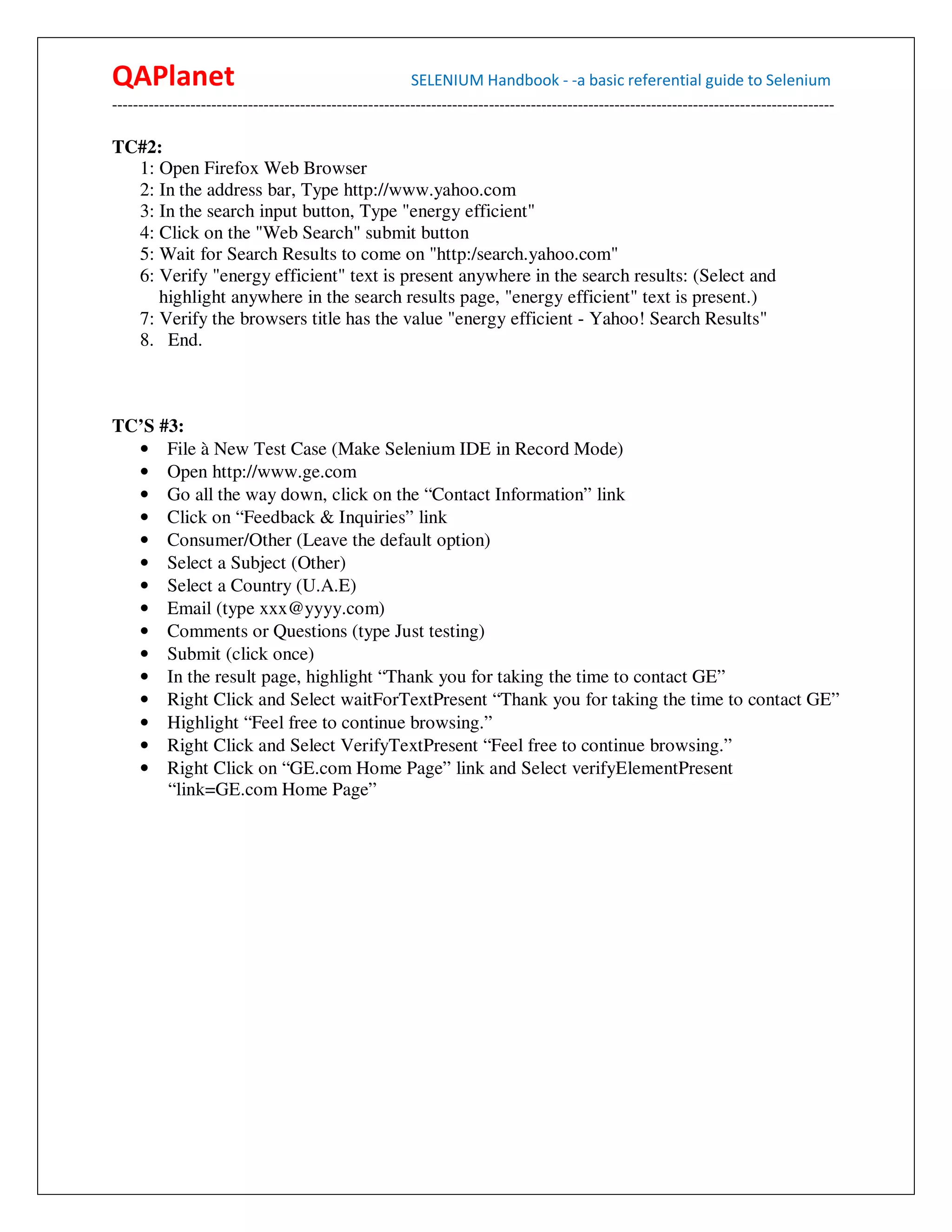 QAPlanet                                                 SELENIUM Handbook - -a basic referential guide to Selenium
------------------------------------------------------------------------------------------------------------------------------------------

TC#2:
  1: Open Firefox Web Browser
  2: In the address bar, Type http://www.yahoo.com
  3: In the search input button, Type "energy efficient"
  4: Click on the "Web Search" submit button
  5: Wait for Search Results to come on "http:/search.yahoo.com"
  6: Verify "energy efficient" text is present anywhere in the search results: (Select and
     highlight anywhere in the search results page, "energy efficient" text is present.)
  7: Verify the browsers title has the value "energy efficient - Yahoo! Search Results"
  8. End.



TC’S #3:
  • File à New Test Case (Make Selenium IDE in Record Mode)
  • Open http://www.ge.com
  • Go all the way down, click on the “Contact Information” link
  • Click on “Feedback & Inquiries” link
  • Consumer/Other (Leave the default option)
  • Select a Subject (Other)
  • Select a Country (U.A.E)
  • Email (type xxx@yyyy.com)
  • Comments or Questions (type Just testing)
  • Submit (click once)
  • In the result page, highlight “Thank you for taking the time to contact GE”
  • Right Click and Select waitForTextPresent “Thank you for taking the time to contact GE”
  • Highlight “Feel free to continue browsing.”
  • Right Click and Select VerifyTextPresent “Feel free to continue browsing.”
  • Right Click on “GE.com Home Page” link and Select verifyElementPresent
      “link=GE.com Home Page”
 