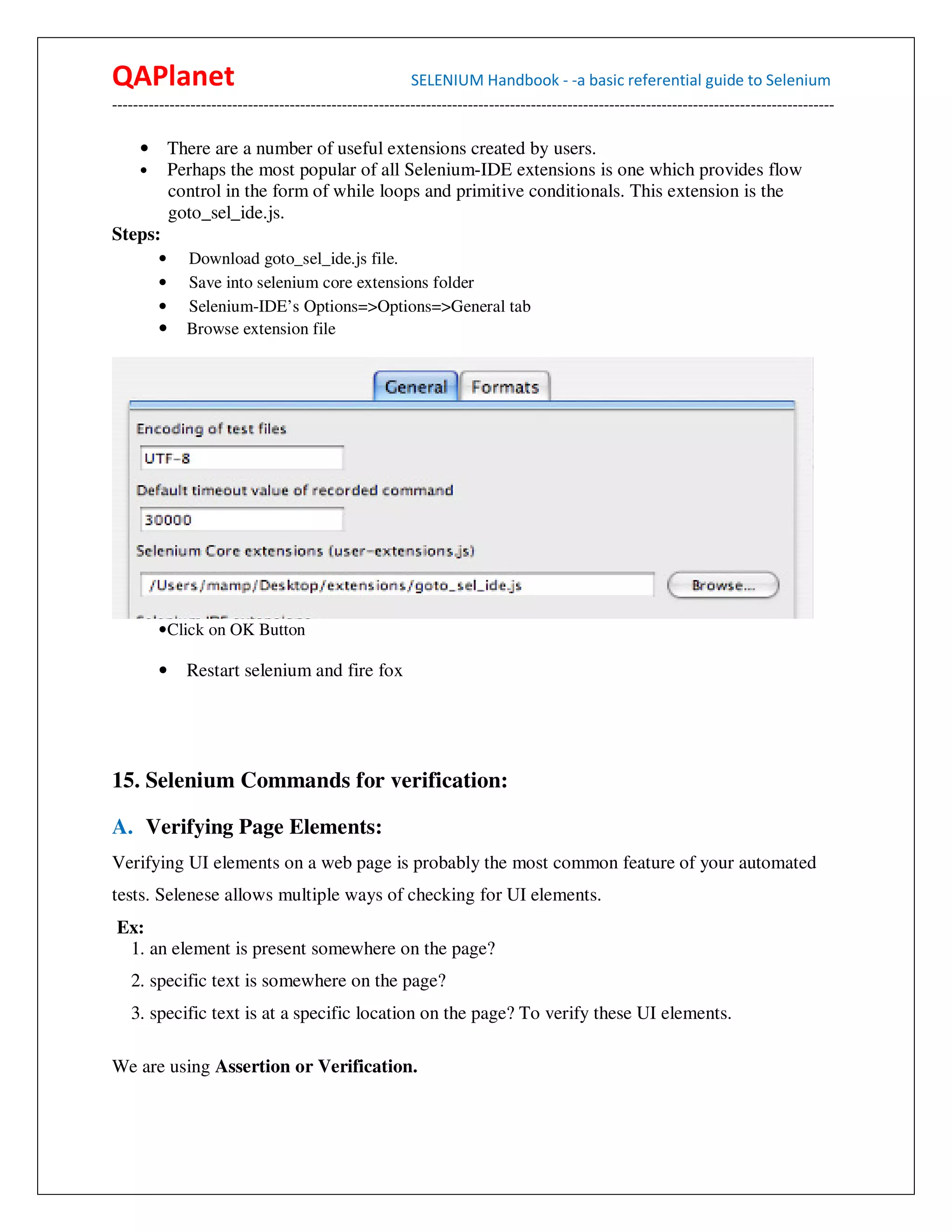QAPlanet                                                 SELENIUM Handbook - -a basic referential guide to Selenium
------------------------------------------------------------------------------------------------------------------------------------------

   • There are a number of useful extensions created by users.
   • Perhaps the most popular of all Selenium-IDE extensions is one which provides flow
       control in the form of while loops and primitive conditionals. This extension is the
       goto_sel_ide.js.
Steps:
        •     Download goto_sel_ide.js file.
        •     Save into selenium core extensions folder
        •     Selenium-IDE’s Options=>Options=>General tab
        •     Browse extension file




        • Click on OK Button

        •     Restart selenium and fire fox




15. Selenium Commands for verification:

A. Verifying Page Elements:
Verifying UI elements on a web page is probably the most common feature of your automated
tests. Selenese allows multiple ways of checking for UI elements.
Ex:
 1. an element is present somewhere on the page?
   2. specific text is somewhere on the page?
   3. specific text is at a specific location on the page? To verify these UI elements.

We are using Assertion or Verification.
 