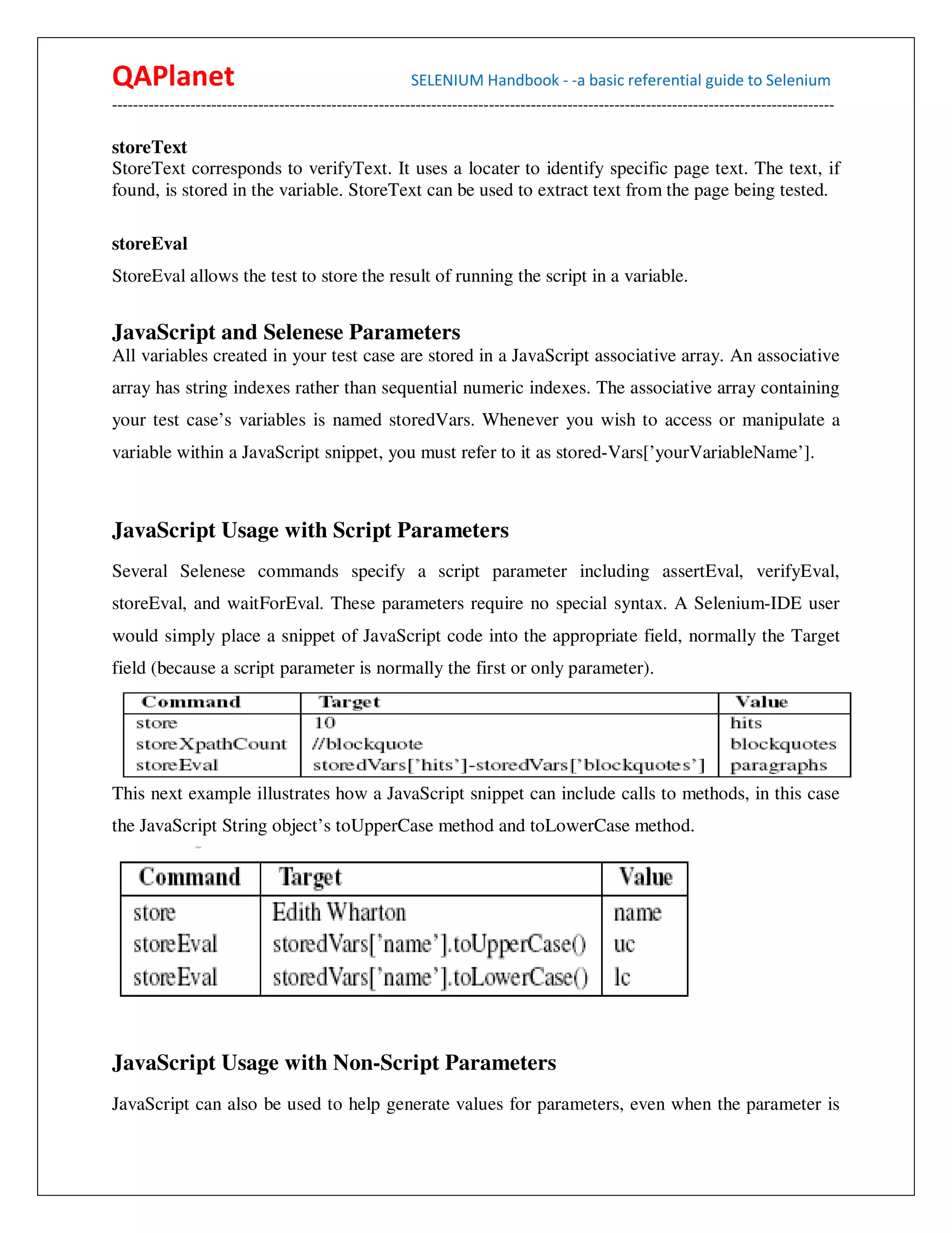 QAPlanet                                                 SELENIUM Handbook - -a basic referential guide to Selenium
------------------------------------------------------------------------------------------------------------------------------------------

storeText
StoreText corresponds to verifyText. It uses a locater to identify specific page text. The text, if
found, is stored in the variable. StoreText can be used to extract text from the page being tested.

storeEval
StoreEval allows the test to store the result of running the script in a variable.


JavaScript and Selenese Parameters
All variables created in your test case are stored in a JavaScript associative array. An associative
array has string indexes rather than sequential numeric indexes. The associative array containing
your test case’s variables is named storedVars. Whenever you wish to access or manipulate a
variable within a JavaScript snippet, you must refer to it as stored-Vars[’yourVariableName’].



JavaScript Usage with Script Parameters
Several Selenese commands specify a script parameter including assertEval, verifyEval,
storeEval, and waitForEval. These parameters require no special syntax. A Selenium-IDE user
would simply place a snippet of JavaScript code into the appropriate field, normally the Target
field (because a script parameter is normally the first or only parameter).




This next example illustrates how a JavaScript snippet can include calls to methods, in this case
the JavaScript String object’s toUpperCase method and toLowerCase method.




JavaScript Usage with Non-Script Parameters
JavaScript can also be used to help generate values for parameters, even when the parameter is
 