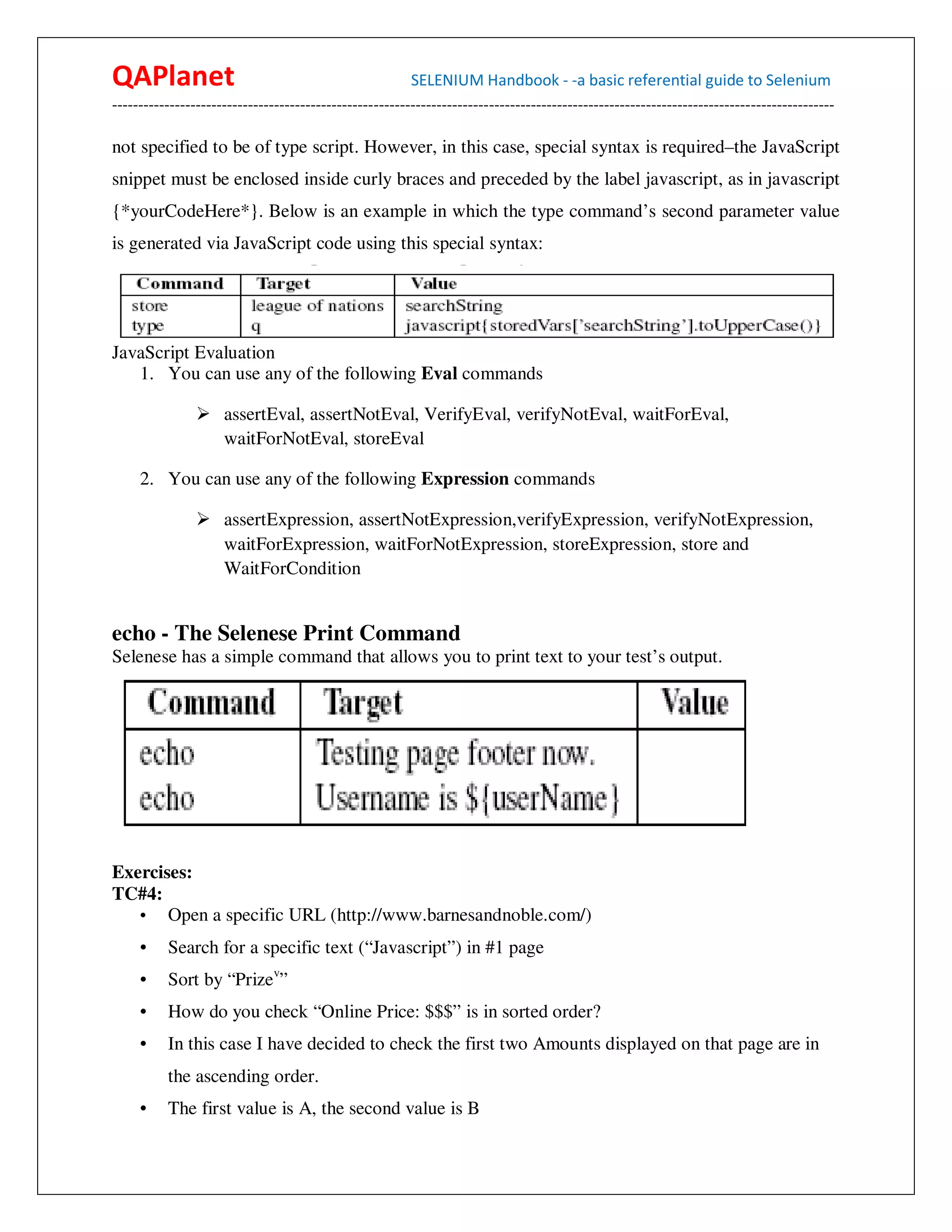 QAPlanet                                                 SELENIUM Handbook - -a basic referential guide to Selenium
------------------------------------------------------------------------------------------------------------------------------------------

not specified to be of type script. However, in this case, special syntax is required–the JavaScript
snippet must be enclosed inside curly braces and preceded by the label javascript, as in javascript
{*yourCodeHere*}. Below is an example in which the type command’s second parameter value
is generated via JavaScript code using this special syntax:




JavaScript Evaluation
   1. You can use any of the following Eval commands

                     assertEval, assertNotEval, VerifyEval, verifyNotEval, waitForEval,
                     waitForNotEval, storeEval

     2. You can use any of the following Expression commands

                     assertExpression, assertNotExpression,verifyExpression, verifyNotExpression,
                     waitForExpression, waitForNotExpression, storeExpression, store and
                     WaitForCondition


echo - The Selenese Print Command
Selenese has a simple command that allows you to print text to your test’s output.




Exercises:
TC#4:
   • Open a specific URL (http://www.barnesandnoble.com/)
     •    Search for a specific text (“Javascript”) in #1 page
     •    Sort by “Prizev”
     •    How do you check “Online Price: $$$” is in sorted order?
     •    In this case I have decided to check the first two Amounts displayed on that page are in
          the ascending order.
     •    The first value is A, the second value is B
 