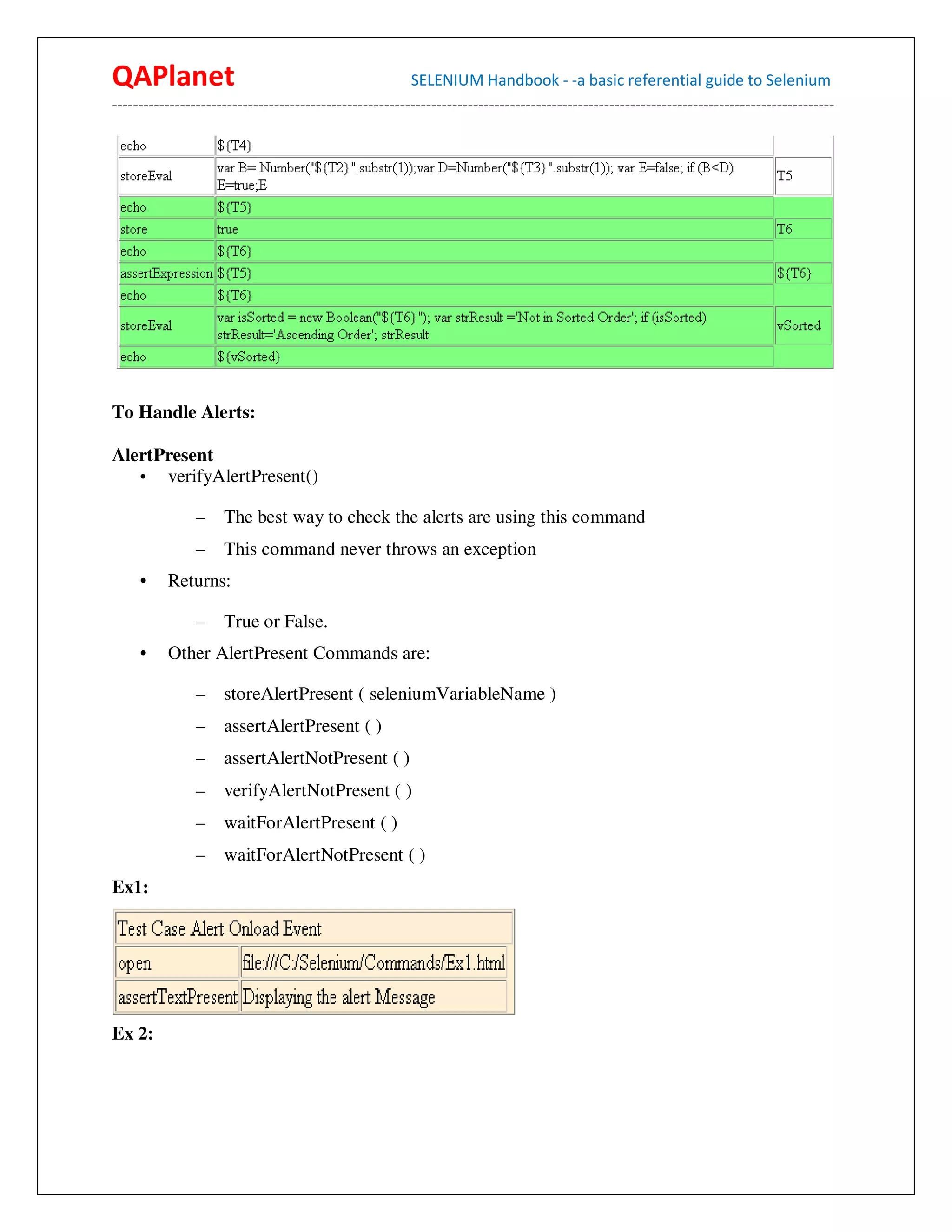 QAPlanet                                                 SELENIUM Handbook - -a basic referential guide to Selenium
------------------------------------------------------------------------------------------------------------------------------------------




To Handle Alerts:

AlertPresent
   • verifyAlertPresent()

                –    The best way to check the alerts are using this command
                –    This command never throws an exception
     •    Returns:

                –    True or False.
     •    Other AlertPresent Commands are:

                –    storeAlertPresent ( seleniumVariableName )
                –    assertAlertPresent ( )
                –    assertAlertNotPresent ( )
                –    verifyAlertNotPresent ( )
                –    waitForAlertPresent ( )
                –    waitForAlertNotPresent ( )
Ex1:




Ex 2:
 
