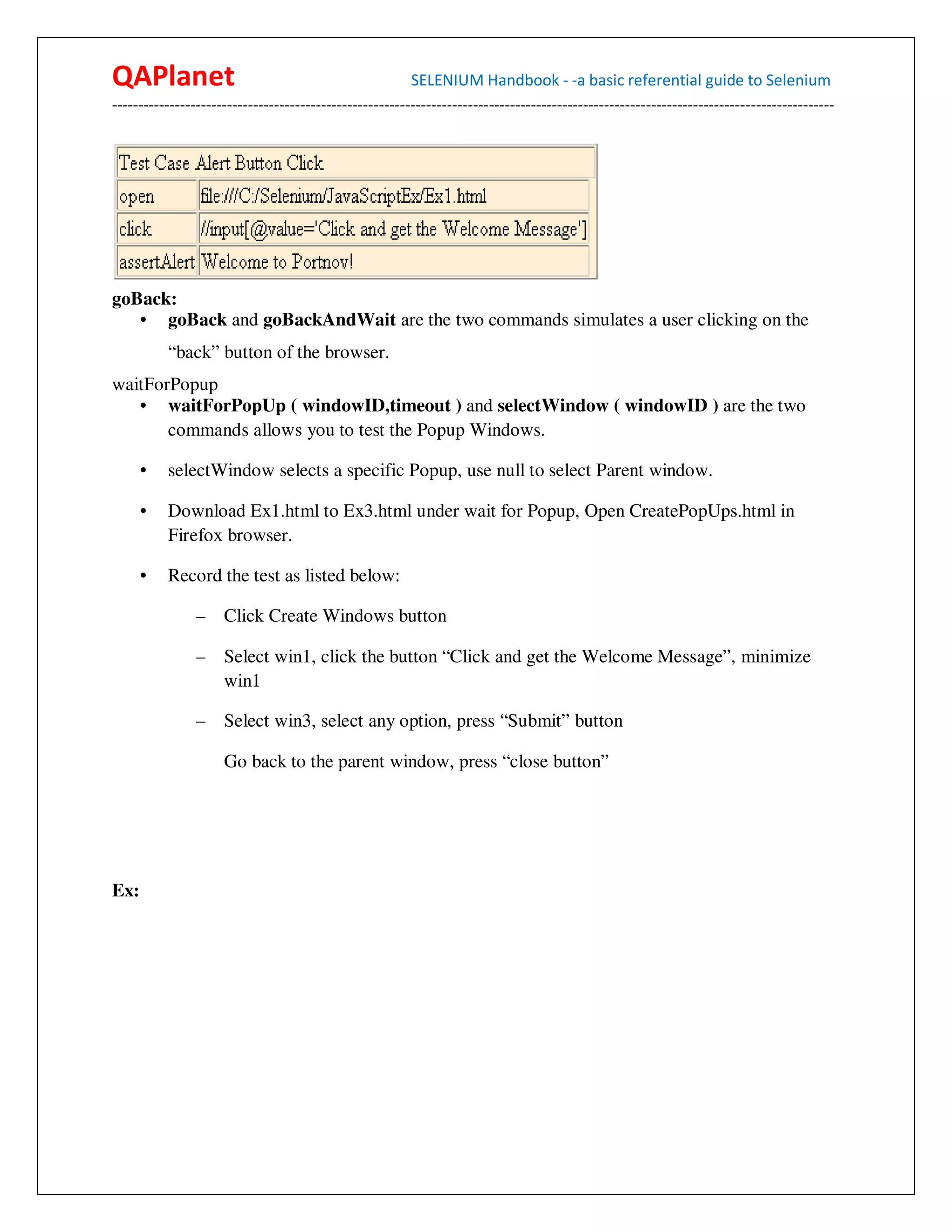 QAPlanet                                                 SELENIUM Handbook - -a basic referential guide to Selenium
------------------------------------------------------------------------------------------------------------------------------------------




goBack:
   • goBack and goBackAndWait are the two commands simulates a user clicking on the
          “back” button of the browser.
waitForPopup
   • waitForPopUp ( windowID,timeout ) and selectWindow ( windowID ) are the two
       commands allows you to test the Popup Windows.

      •   selectWindow selects a specific Popup, use null to select Parent window.

      •   Download Ex1.html to Ex3.html under wait for Popup, Open CreatePopUps.html in
          Firefox browser.

      •   Record the test as listed below:

                –    Click Create Windows button

                –    Select win1, click the button “Click and get the Welcome Message”, minimize
                     win1

                –    Select win3, select any option, press “Submit” button

                     Go back to the parent window, press “close button”




Ex:
 