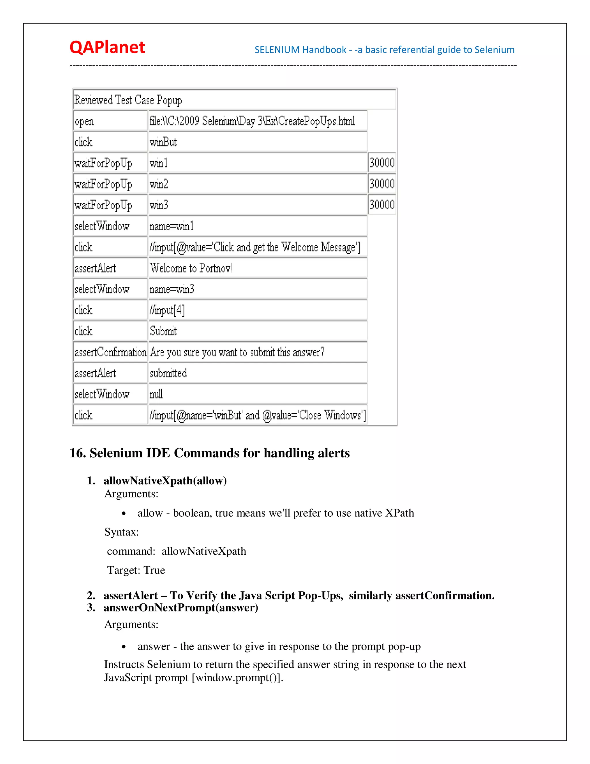 QAPlanet                                                 SELENIUM Handbook - -a basic referential guide to Selenium
------------------------------------------------------------------------------------------------------------------------------------------




16. Selenium IDE Commands for handling alerts

     1. allowNativeXpath(allow)
        Arguments:
                •    allow - boolean, true means we'll prefer to use native XPath
          Syntax:
           command: allowNativeXpath
           Target: True

     2. assertAlert – To Verify the Java Script Pop-Ups, similarly assertConfirmation.
     3. answerOnNextPrompt(answer)
        Arguments:
                •    answer - the answer to give in response to the prompt pop-up
          Instructs Selenium to return the specified answer string in response to the next
          JavaScript prompt [window.prompt()].
 