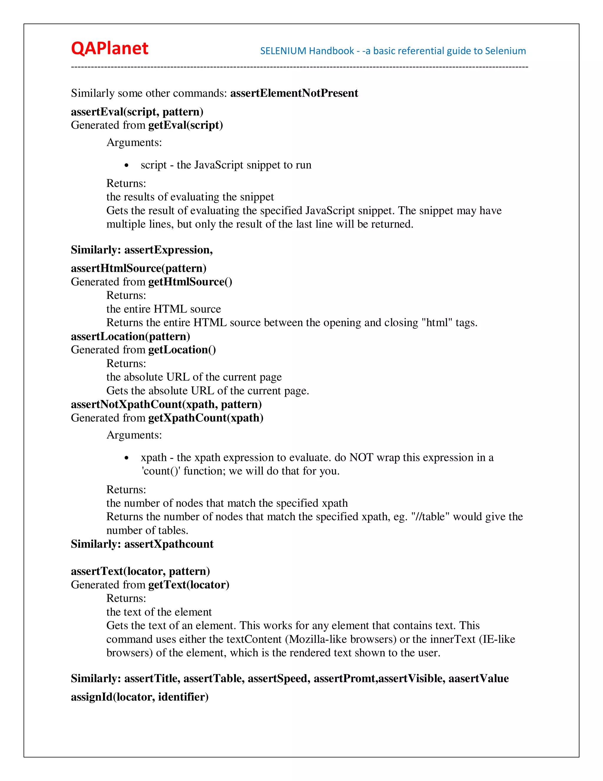QAPlanet                                                 SELENIUM Handbook - -a basic referential guide to Selenium
------------------------------------------------------------------------------------------------------------------------------------------

Similarly some other commands: assertElementNotPresent
assertEval(script, pattern)
Generated from getEval(script)
       Arguments:
                •    script - the JavaScript snippet to run
          Returns:
          the results of evaluating the snippet
          Gets the result of evaluating the specified JavaScript snippet. The snippet may have
          multiple lines, but only the result of the last line will be returned.

Similarly: assertExpression,
assertHtmlSource(pattern)
Generated from getHtmlSource()
       Returns:
       the entire HTML source
       Returns the entire HTML source between the opening and closing "html" tags.
assertLocation(pattern)
Generated from getLocation()
       Returns:
       the absolute URL of the current page
       Gets the absolute URL of the current page.
assertNotXpathCount(xpath, pattern)
Generated from getXpathCount(xpath)
       Arguments:
                •    xpath - the xpath expression to evaluate. do NOT wrap this expression in a
                     'count()' function; we will do that for you.
       Returns:
       the number of nodes that match the specified xpath
       Returns the number of nodes that match the specified xpath, eg. "//table" would give the
       number of tables.
Similarly: assertXpathcount

assertText(locator, pattern)
Generated from getText(locator)
       Returns:
       the text of the element
       Gets the text of an element. This works for any element that contains text. This
       command uses either the textContent (Mozilla-like browsers) or the innerText (IE-like
       browsers) of the element, which is the rendered text shown to the user.

Similarly: assertTitle, assertTable, assertSpeed, assertPromt,assertVisible, aasertValue
assignId(locator, identifier)
 