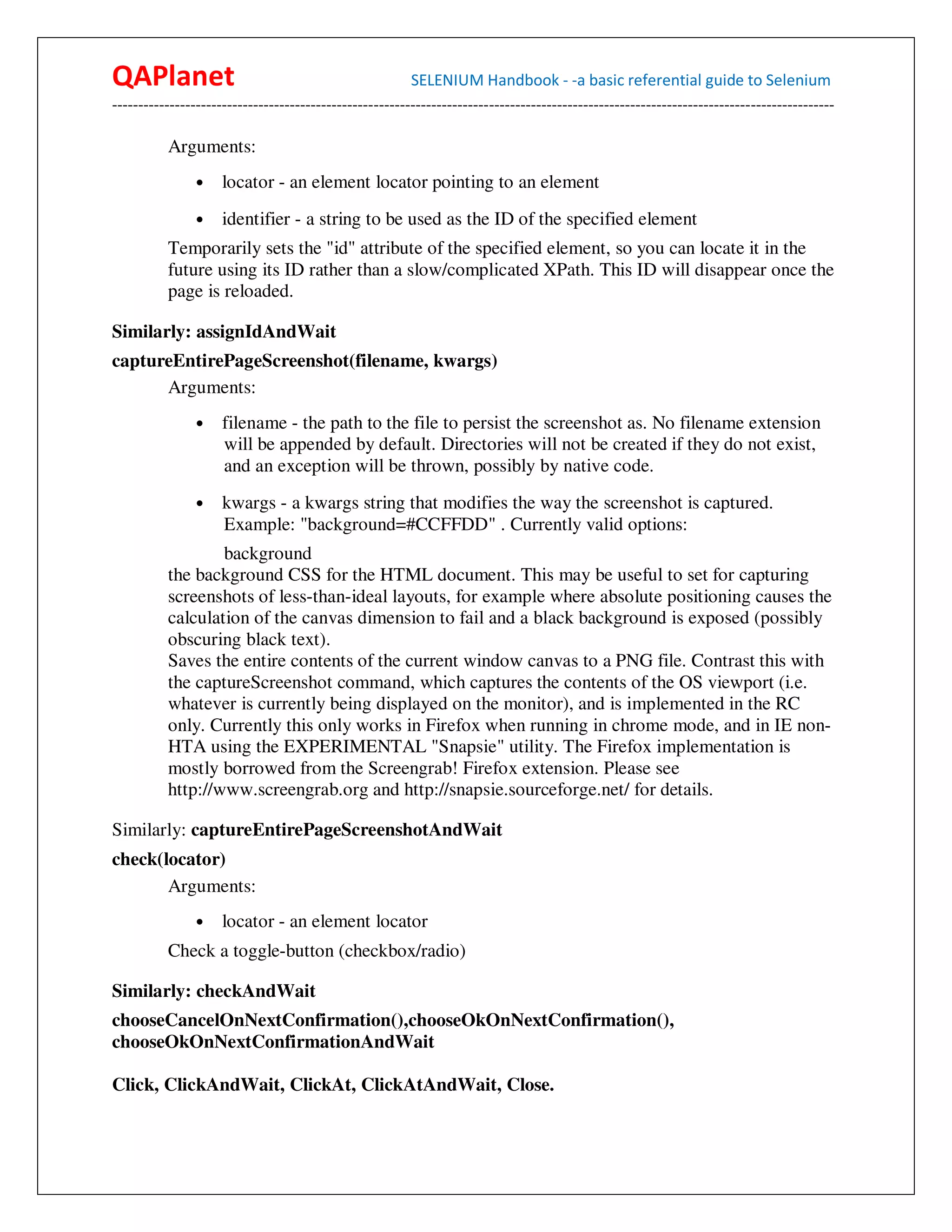 QAPlanet                                                 SELENIUM Handbook - -a basic referential guide to Selenium
------------------------------------------------------------------------------------------------------------------------------------------

          Arguments:
                •    locator - an element locator pointing to an element
                •    identifier - a string to be used as the ID of the specified element
          Temporarily sets the "id" attribute of the specified element, so you can locate it in the
          future using its ID rather than a slow/complicated XPath. This ID will disappear once the
          page is reloaded.

Similarly: assignIdAndWait
captureEntirePageScreenshot(filename, kwargs)
      Arguments:
                •    filename - the path to the file to persist the screenshot as. No filename extension
                     will be appended by default. Directories will not be created if they do not exist,
                     and an exception will be thrown, possibly by native code.
                •    kwargs - a kwargs string that modifies the way the screenshot is captured.
                     Example: "background=#CCFFDD" . Currently valid options:
                  background
          the background CSS for the HTML document. This may be useful to set for capturing
          screenshots of less-than-ideal layouts, for example where absolute positioning causes the
          calculation of the canvas dimension to fail and a black background is exposed (possibly
          obscuring black text).
          Saves the entire contents of the current window canvas to a PNG file. Contrast this with
          the captureScreenshot command, which captures the contents of the OS viewport (i.e.
          whatever is currently being displayed on the monitor), and is implemented in the RC
          only. Currently this only works in Firefox when running in chrome mode, and in IE non-
          HTA using the EXPERIMENTAL "Snapsie" utility. The Firefox implementation is
          mostly borrowed from the Screengrab! Firefox extension. Please see
          http://www.screengrab.org and http://snapsie.sourceforge.net/ for details.

Similarly: captureEntirePageScreenshotAndWait
check(locator)
       Arguments:
                •    locator - an element locator
          Check a toggle-button (checkbox/radio)

Similarly: checkAndWait
chooseCancelOnNextConfirmation(),chooseOkOnNextConfirmation(),
chooseOkOnNextConfirmationAndWait

Click, ClickAndWait, ClickAt, ClickAtAndWait, Close.
 