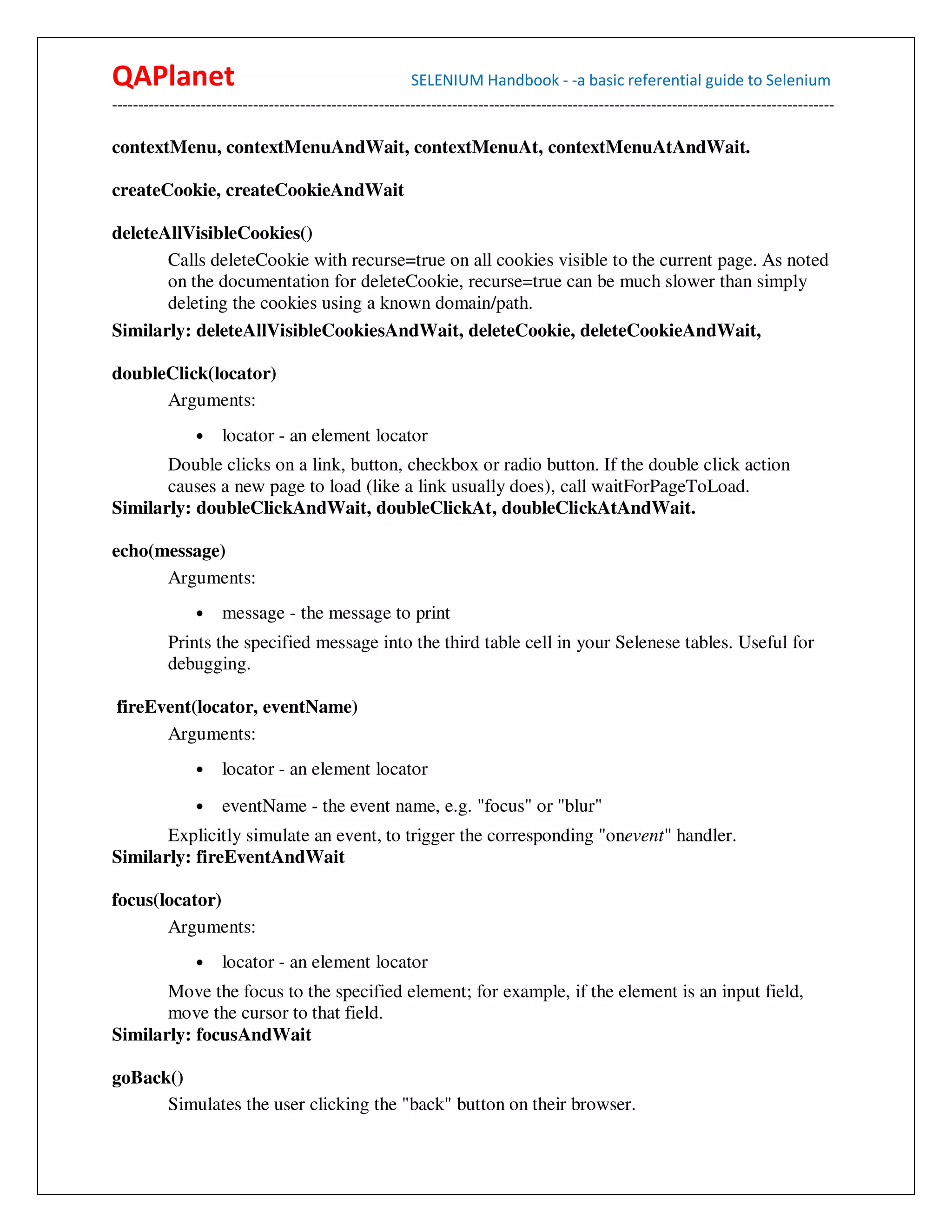 QAPlanet                                                 SELENIUM Handbook - -a basic referential guide to Selenium
------------------------------------------------------------------------------------------------------------------------------------------

contextMenu, contextMenuAndWait, contextMenuAt, contextMenuAtAndWait.

createCookie, createCookieAndWait

deleteAllVisibleCookies()
       Calls deleteCookie with recurse=true on all cookies visible to the current page. As noted
       on the documentation for deleteCookie, recurse=true can be much slower than simply
       deleting the cookies using a known domain/path.
Similarly: deleteAllVisibleCookiesAndWait, deleteCookie, deleteCookieAndWait,

doubleClick(locator)
      Arguments:
                •    locator - an element locator
       Double clicks on a link, button, checkbox or radio button. If the double click action
       causes a new page to load (like a link usually does), call waitForPageToLoad.
Similarly: doubleClickAndWait, doubleClickAt, doubleClickAtAndWait.

echo(message)
      Arguments:
                •    message - the message to print
          Prints the specified message into the third table cell in your Selenese tables. Useful for
          debugging.

fireEvent(locator, eventName)
      Arguments:
                •    locator - an element locator
                •    eventName - the event name, e.g. "focus" or "blur"
       Explicitly simulate an event, to trigger the corresponding "onevent" handler.
Similarly: fireEventAndWait

focus(locator)
       Arguments:
                •    locator - an element locator
       Move the focus to the specified element; for example, if the element is an input field,
       move the cursor to that field.
Similarly: focusAndWait

goBack()
      Simulates the user clicking the "back" button on their browser.
 