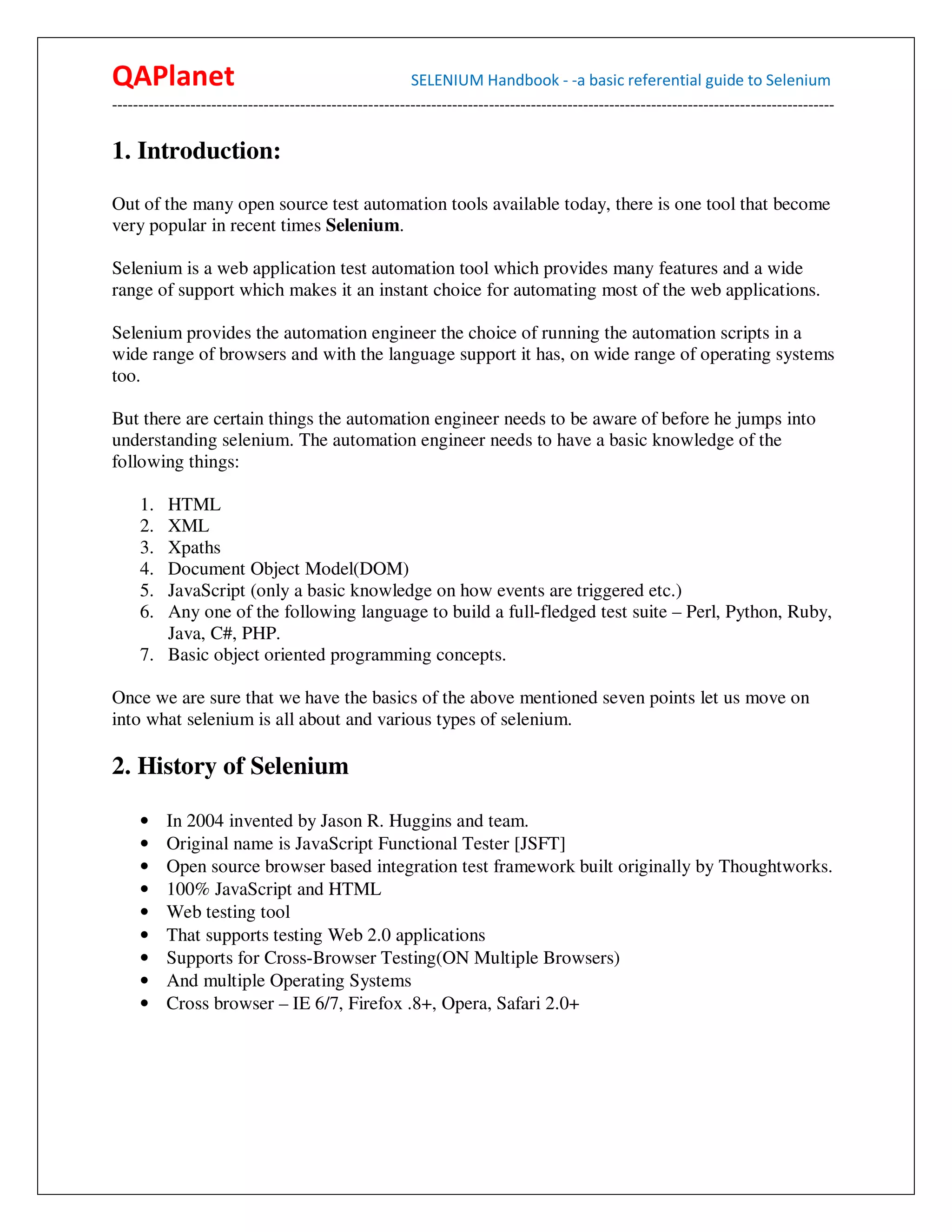 QAPlanet                                                 SELENIUM Handbook - -a basic referential guide to Selenium
------------------------------------------------------------------------------------------------------------------------------------------

1. Introduction:

Out of the many open source test automation tools available today, there is one tool that become
very popular in recent times Selenium.

Selenium is a web application test automation tool which provides many features and a wide
range of support which makes it an instant choice for automating most of the web applications.

Selenium provides the automation engineer the choice of running the automation scripts in a
wide range of browsers and with the language support it has, on wide range of operating systems
too.

But there are certain things the automation engineer needs to be aware of before he jumps into
understanding selenium. The automation engineer needs to have a basic knowledge of the
following things:

     1. HTML
     2. XML
     3. Xpaths
     4. Document Object Model(DOM)
     5. JavaScript (only a basic knowledge on how events are triggered etc.)
     6. Any one of the following language to build a full-fledged test suite – Perl, Python, Ruby,
        Java, C#, PHP.
     7. Basic object oriented programming concepts.

Once we are sure that we have the basics of the above mentioned seven points let us move on
into what selenium is all about and various types of selenium.

2. History of Selenium

     •    In 2004 invented by Jason R. Huggins and team.
     •    Original name is JavaScript Functional Tester [JSFT]
     •    Open source browser based integration test framework built originally by Thoughtworks.
     •    100% JavaScript and HTML
     •    Web testing tool
     •    That supports testing Web 2.0 applications
     •    Supports for Cross-Browser Testing(ON Multiple Browsers)
     •    And multiple Operating Systems
     •    Cross browser – IE 6/7, Firefox .8+, Opera, Safari 2.0+
 