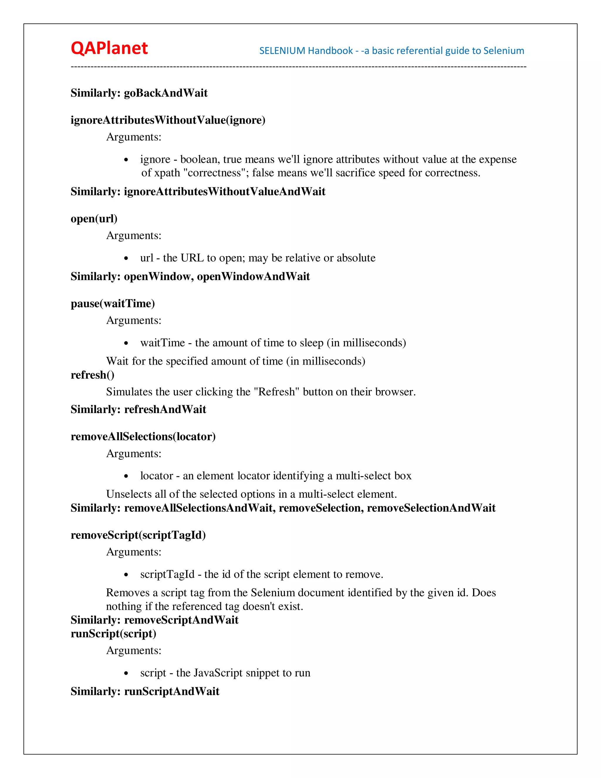 QAPlanet                                                 SELENIUM Handbook - -a basic referential guide to Selenium
------------------------------------------------------------------------------------------------------------------------------------------

Similarly: goBackAndWait

ignoreAttributesWithoutValue(ignore)
      Arguments:
                •    ignore - boolean, true means we'll ignore attributes without value at the expense
                     of xpath "correctness"; false means we'll sacrifice speed for correctness.
Similarly: ignoreAttributesWithoutValueAndWait

open(url)
      Arguments:
                •    url - the URL to open; may be relative or absolute
Similarly: openWindow, openWindowAndWait

pause(waitTime)
      Arguments:
                •    waitTime - the amount of time to sleep (in milliseconds)
       Wait for the specified amount of time (in milliseconds)
refresh()
       Simulates the user clicking the "Refresh" button on their browser.
Similarly: refreshAndWait

removeAllSelections(locator)
      Arguments:
                •    locator - an element locator identifying a multi-select box
       Unselects all of the selected options in a multi-select element.
Similarly: removeAllSelectionsAndWait, removeSelection, removeSelectionAndWait

removeScript(scriptTagId)
      Arguments:
                •    scriptTagId - the id of the script element to remove.
       Removes a script tag from the Selenium document identified by the given id. Does
       nothing if the referenced tag doesn't exist.
Similarly: removeScriptAndWait
runScript(script)
       Arguments:
                •    script - the JavaScript snippet to run
Similarly: runScriptAndWait
 