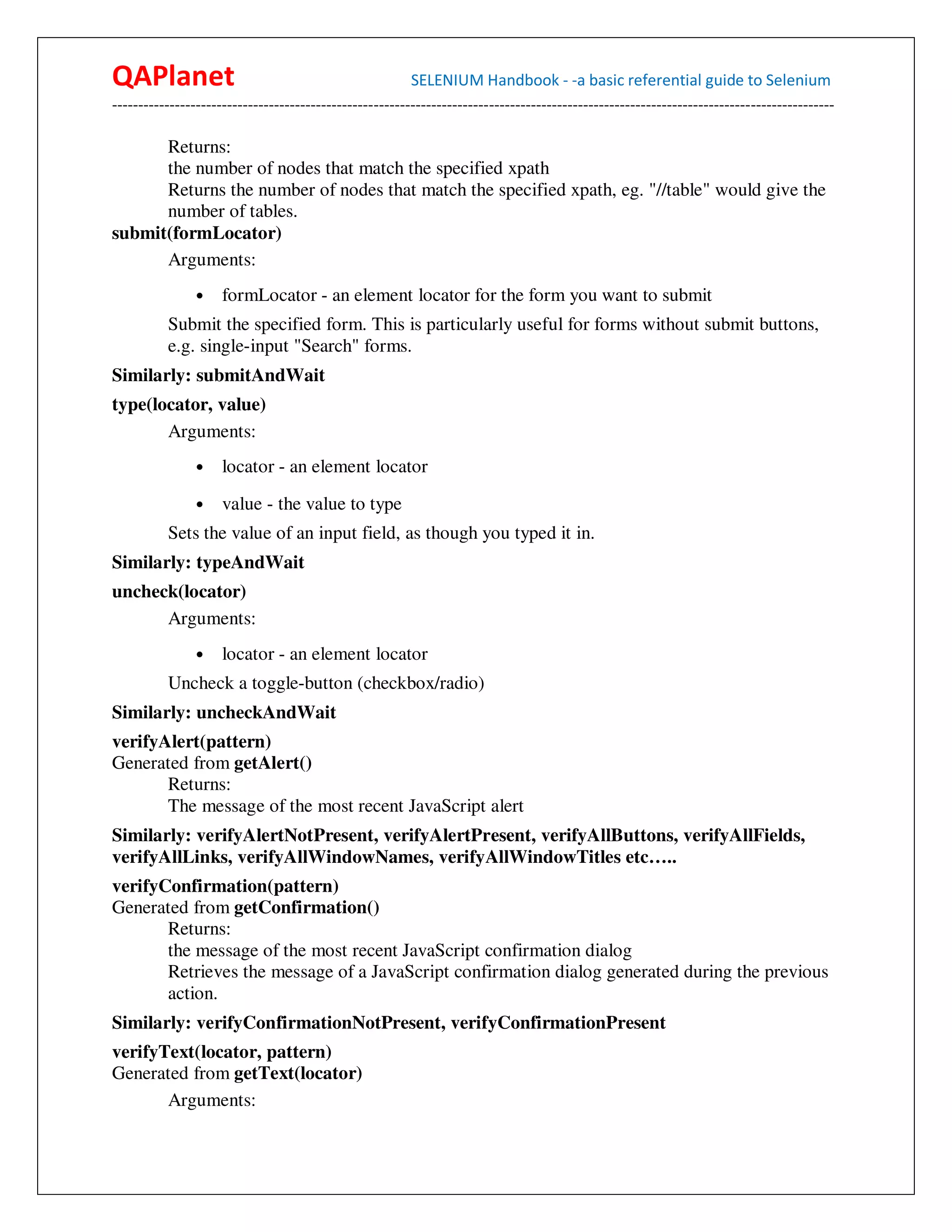 QAPlanet                                                 SELENIUM Handbook - -a basic referential guide to Selenium
------------------------------------------------------------------------------------------------------------------------------------------

      Returns:
      the number of nodes that match the specified xpath
      Returns the number of nodes that match the specified xpath, eg. "//table" would give the
      number of tables.
submit(formLocator)
      Arguments:
                •    formLocator - an element locator for the form you want to submit
          Submit the specified form. This is particularly useful for forms without submit buttons,
          e.g. single-input "Search" forms.
Similarly: submitAndWait
type(locator, value)
       Arguments:
                •    locator - an element locator
                •    value - the value to type
          Sets the value of an input field, as though you typed it in.
Similarly: typeAndWait
uncheck(locator)
      Arguments:
                •    locator - an element locator
          Uncheck a toggle-button (checkbox/radio)
Similarly: uncheckAndWait
verifyAlert(pattern)
Generated from getAlert()
       Returns:
       The message of the most recent JavaScript alert
Similarly: verifyAlertNotPresent, verifyAlertPresent, verifyAllButtons, verifyAllFields,
verifyAllLinks, verifyAllWindowNames, verifyAllWindowTitles etc…..
verifyConfirmation(pattern)
Generated from getConfirmation()
       Returns:
       the message of the most recent JavaScript confirmation dialog
       Retrieves the message of a JavaScript confirmation dialog generated during the previous
       action.
Similarly: verifyConfirmationNotPresent, verifyConfirmationPresent
verifyText(locator, pattern)
Generated from getText(locator)
       Arguments:
 