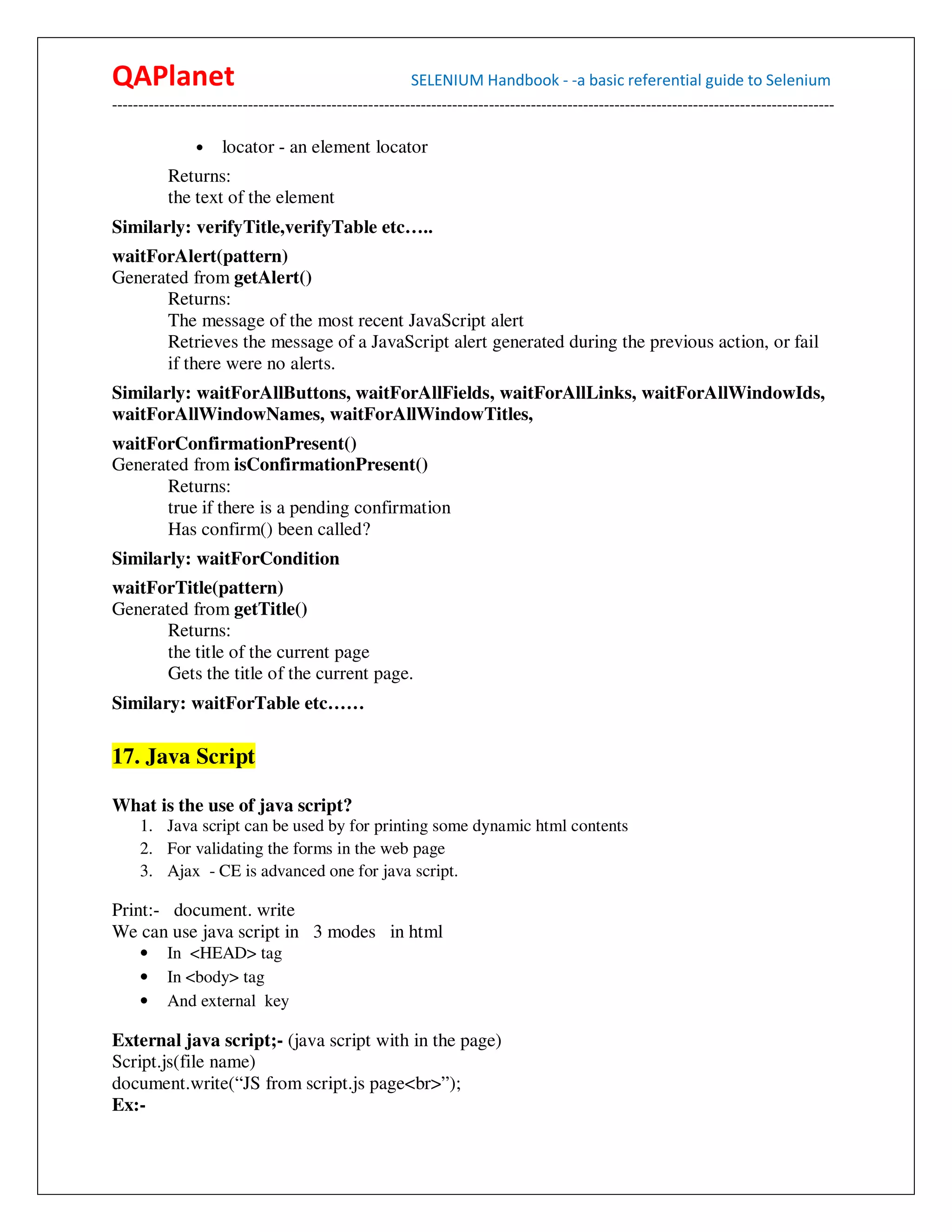 QAPlanet                                                 SELENIUM Handbook - -a basic referential guide to Selenium
------------------------------------------------------------------------------------------------------------------------------------------

                •    locator - an element locator
          Returns:
          the text of the element
Similarly: verifyTitle,verifyTable etc…..
waitForAlert(pattern)
Generated from getAlert()
      Returns:
      The message of the most recent JavaScript alert
      Retrieves the message of a JavaScript alert generated during the previous action, or fail
      if there were no alerts.
Similarly: waitForAllButtons, waitForAllFields, waitForAllLinks, waitForAllWindowIds,
waitForAllWindowNames, waitForAllWindowTitles,
waitForConfirmationPresent()
Generated from isConfirmationPresent()
      Returns:
      true if there is a pending confirmation
      Has confirm() been called?
Similarly: waitForCondition
waitForTitle(pattern)
Generated from getTitle()
      Returns:
      the title of the current page
      Gets the title of the current page.
Similary: waitForTable etc……

17. Java Script

What is the use of java script?
     1. Java script can be used by for printing some dynamic html contents
     2. For validating the forms in the web page
     3. Ajax - CE is advanced one for java script.

Print:- document. write
We can use java script in 3 modes in html
     •    In <HEAD> tag
     •    In <body> tag
     •    And external key

External java script;- (java script with in the page)
Script.js(file name)
document.write(“JS from script.js page<br>”);
Ex:-
 