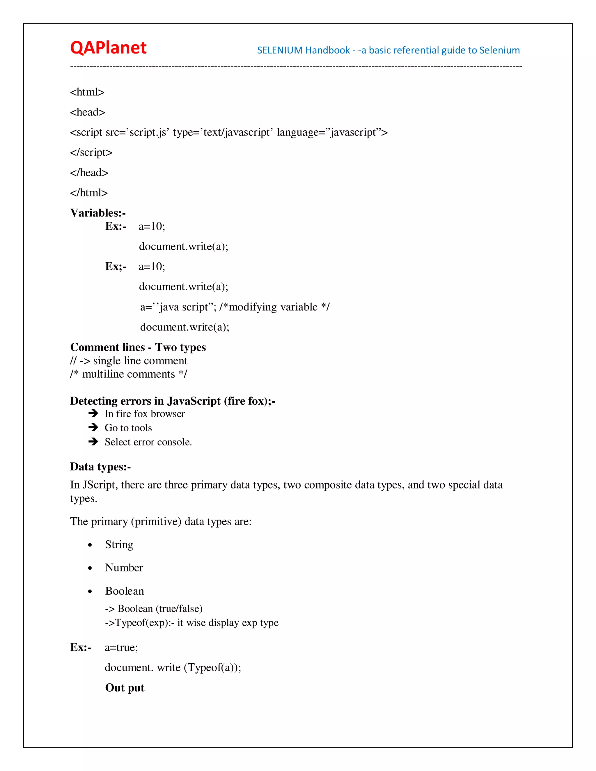 QAPlanet                                                 SELENIUM Handbook - -a basic referential guide to Selenium
------------------------------------------------------------------------------------------------------------------------------------------

<html>
<head>
<script src=’script.js’ type=’text/javascript’ language=”javascript”>
</script>
</head>
</html>
Variables:-
      Ex:-          a=10;
                     document.write(a);
          Ex;-      a=10;
                     document.write(a);
                     a=’’java script”; /*modifying variable */
                     document.write(a);
Comment lines - Two types
// -> single line comment
/* multiline comments */

Detecting errors in JavaScript (fire fox);-
          In fire fox browser
          Go to tools
          Select error console.

Data types:-
In JScript, there are three primary data types, two composite data types, and two special data
types.
The primary (primitive) data types are:
     •    String
     •    Number
     •    Boolean
          -> Boolean (true/false)
          ->Typeof(exp):- it wise display exp type

Ex:-      a=true;
          document. write (Typeof(a));
          Out put
 